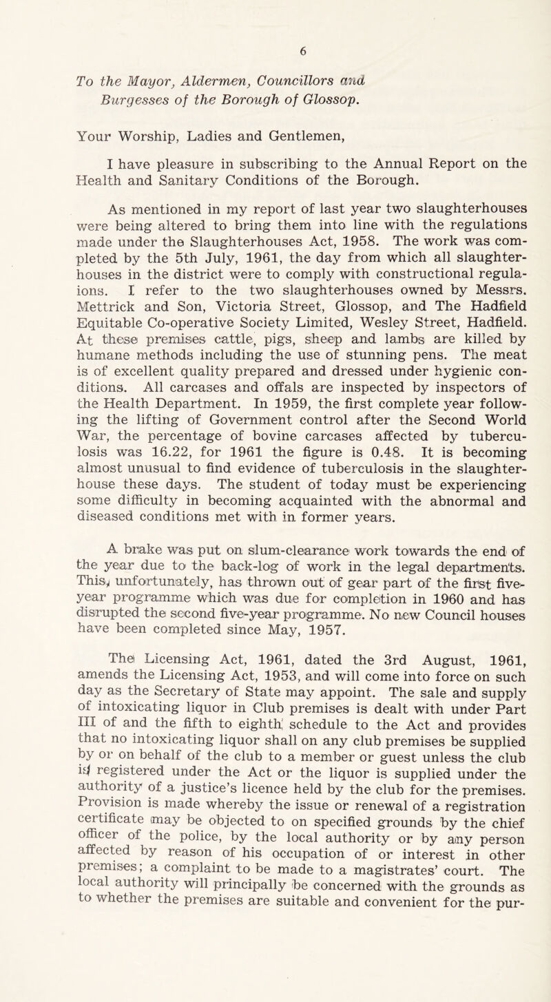 To the Mayor} Aldermen, Councillors and Burgesses of the Borough of Glossop. Your Worship, Ladies and Gentlemen, I have pleasure in subscribing to the Annual Report on the Health and Sanitary Conditions of the Borough. As mentioned in my report of last year two slaughterhouses were being altered to bring them into line with the regulations made under the Slaughterhouses Act, 1958. The work was com- pleted by the 5th July, 1961, the day from which all slaughter- houses in the district were to comply with constructional regula- ions. I refer to the two slaughterhouses owned by Messrs. Mettrick and Son, Victoria Street, Glossop, and The Hadfield Equitable Co-operative Society Limited, Wesley Street, Hadfield. At these premises cattle, pigs, sheep and lambs are killed by humane methods including the use of stunning pens. The meat is of excellent quality prepared and dressed under hygienic con- ditions. All carcases and offals are inspected by inspectors of the Health Department. In 1959, the first complete year follow- ing the lifting of Government control after the Second World War, the percentage of bovine carcases affected by tubercu- losis was 16.22, for 1961 the figure is 0.48. It is becoming almost unusual to find evidence of tuberculosis in the slaughter- house these days. The student of today must be experiencing some difficulty in becoming acquainted with the abnormal and diseased conditions met with in former years. A brake was put on slum-clearance1 work towards the end of the year due to the back-log of work in the legal departments. This.^ unfortunately, has thrown out of gear part of the first five- year programme which was due for completion in 1960 and has disrupted the second five-year programme. No new Council houses have been completed since May, 1957. The Licensing Act, 1961, dated the 3rd August, 1961, amends the Licensing Act, 1953, and will come into force on such day as the Secretary of State may appoint. The sale and supply of intoxicating liquor in Club premises is dealt with under Part III of and the fifth to eighth! schedule to the Act and provides that no intoxicating liquor shall on any club premises be supplied by or on behalf of the club to a member or guest unless the club id registered under the Act or the liquor is supplied under the authority of a justice’s licence held by the club for the premises. Provision is made whereby the issue or renewal of a registration certificate may be objected to on specified grounds by the chief officer of the police, by the local authority or by any person affected by reason of his occupation of or interest in other premises; a complaint to be made to a magistrates’ court. The local authority will principally be concerned with the grounds as to whether the premises are suitable and convenient for the pur-