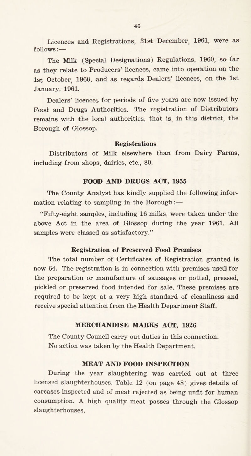 Licences and Registrations, 31st December, 1961, were as follows:— The Milk (Special Designations) Regulations, I960, so far as they relate to Producers’ licences, came into operation on the 1st October, 1960, and as regards Dealers’ licences, on the 1st January, 1961. Dealers’ licences for periods of five years are now issued by Food and Drugs Authorities. The registration of Distributors remains with the local authorities, that is, in this district, the Borough of Gloss op. Registrations Distributors of Milk elsewhere than from Dairy Farms, including from shops, dairies, etc., 80. FOOD AND DRUGS ACT, 1955 The County Analyst has kindly supplied the following infor- mation relating to sampling in the1 Borough:— “Fifty-eight samples, including 16 milks, were taken under the above Act in the area of Glossop during the year 1961, All samples were classed as satisfactory.” Registration of Preserved Food Premises The total number of Certificates of Registration granted is now 64. The registration is in connection with premises used) for the preparation or manufacture of sausages or potted, pressed, pickled or preserved food intended for sale. These premises are required to be kept at a very high standard of cleanliness and receive special attention from the Health Department Staff. MERCHANDISE MARKS ACT, 1926 The County Council carry out duties in this connection. No action was taken by the Health Department. MEAT AND FOOD INSPECTION During the year slaughtering was carried out at three licensed slaughterhouses. Table 12 (on page 48) gives details of carcases inspected and of meat rejected as being unfit for human consumption. A high quality meat passes through the Glossop slaughterhouses.