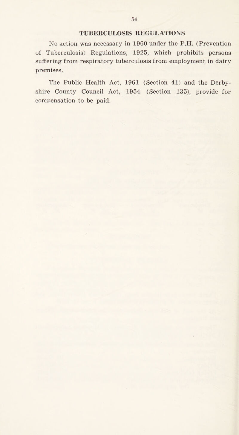 TUBERCULOSIS REGVLATIONS No action was necessary in 1960 under the P.H. (Prevention of Tuberculosis) Regulations, 1925, which prohibits persons suffering from respiratory tuberculosis from employment in dairy premises. The Public Health Act, 1961 (Section 41) and the Derby- shire County Council Act, 1954 (Section 135), provide for compensation to be paid.