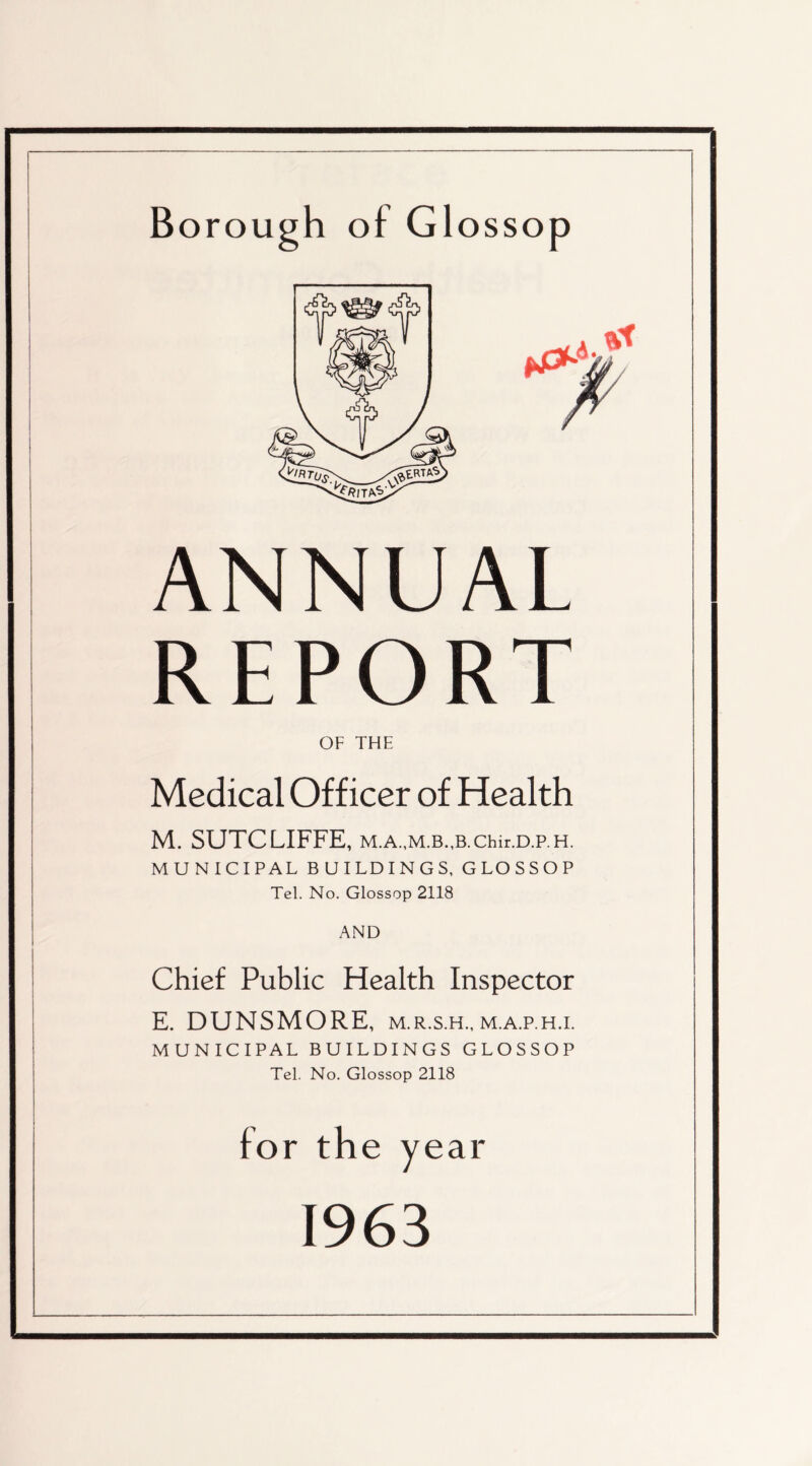 Borough of Glossop ANNUAL REPORT OF THE Medical Officer of Health M. SUTCLIFFE, Chir.D.P. H. MUNICIPAL BUILDINGS, GLOSSOP Tel. No. Glossop 2118 AND Chief Public Health Inspector E. DUNSMORE, m.r.s.h.,m.a.p.h.i. MUNICIPAL BUILDINGS GLOSSOP Tel. No. Glossop 2118 for th e year 1963