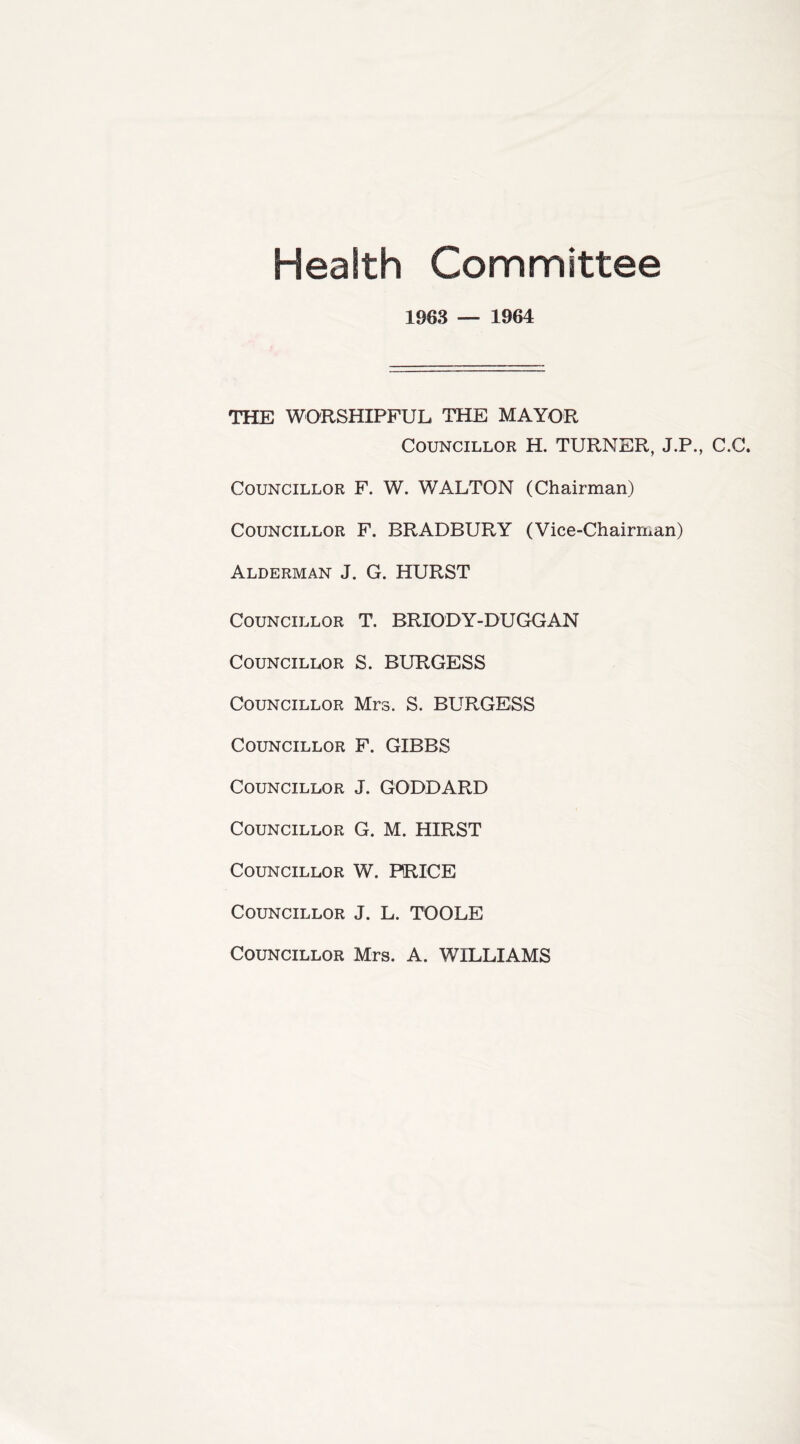 Health Committee 1963 — 1964 THE WORSHIPFUL THE MAYOR Councillor H. TURNER, J.P., C.C. Councillor F. W. WALTON (Chairman) Councillor F. BRADBURY (Vice-Chairman) Alderman J. G. HURST Councillor T. BRIODY-DUGGAN Councillor S. BURGESS Councillor Mrs. S. BURGESS Councillor F. GIBBS Councillor J. GODDARD Councillor G. M. HIRST Councillor W. PRICE Councillor J. L. TOOLE Councillor Mrs. A. WILLIAMS