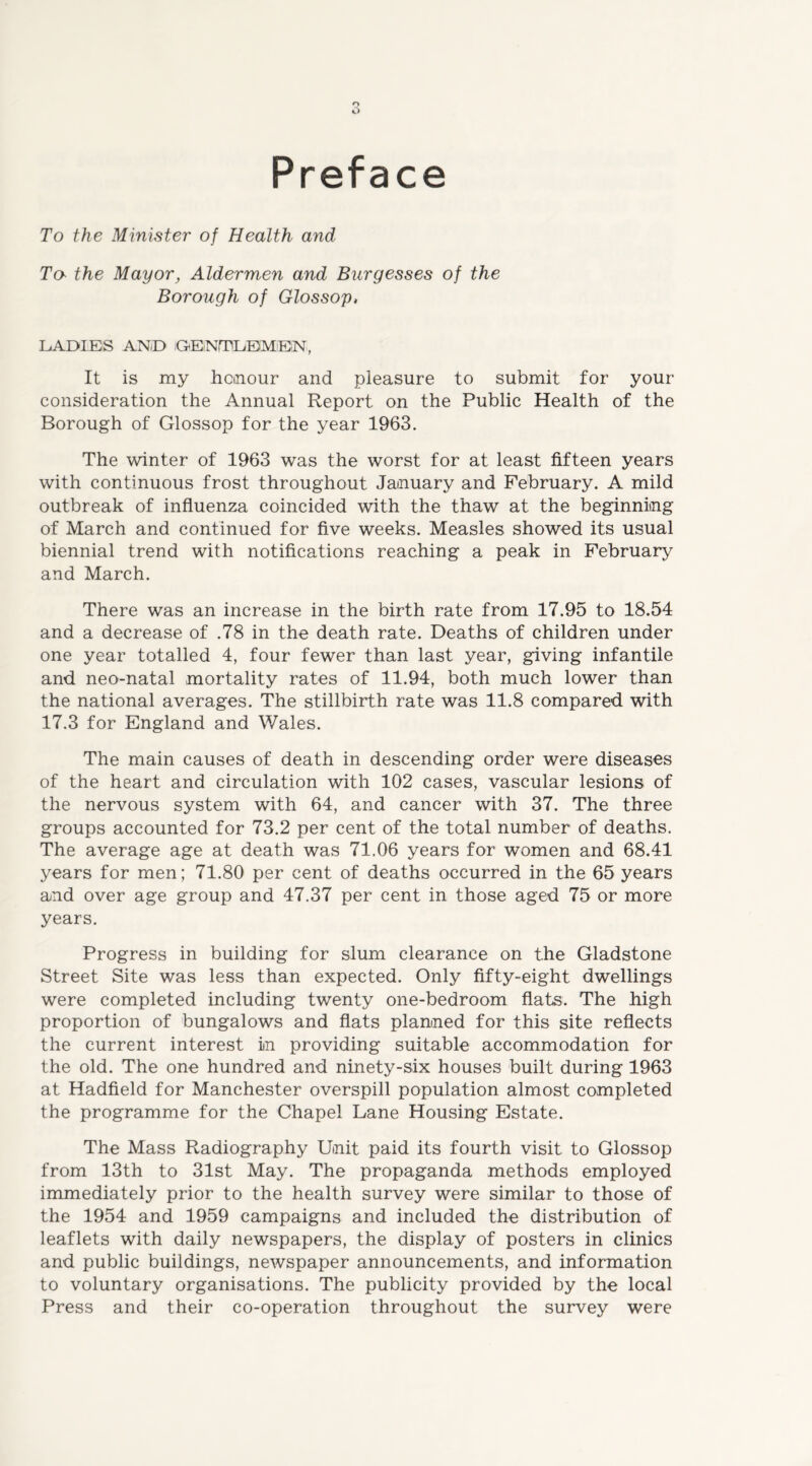 Preface To the Minister of Health and To the Mayor, Aldermen and Burgesses of the Borough of Glossop, LADIES ANiD GElNTLEIMEIN, It is my honour and pleasure to submit for your consideration the Annual Report on the Public Health of the Borough of Glossop for the year 1963. The winter of 1963 was the worst for at least fifteen years with continuous frost throughout January and February. A mild outbreak of influenza coincided with the thaw at the beginning of March and continued for five weeks. Measles showed its usual biennial trend with notifications reaching a peak in February and March. There was an increase in the birth rate from 17.95 to 18.54 and a decrease of .78 in the death rate. Deaths of children under one year totalled 4, four fewer than last year, giving infantile and neo-natal mortality rates of 11.94, both much lower than the national averages. The stillbirth rate was 11.8 compared with 17.3 for England and Wales. The main causes of death in descending order were diseases of the heart and circulation with 102 cases, vascular lesions of the nervous system with 64, and cancer with 37. The three groups accounted for 73.2 per cent of the total number of deaths. The average age at death was 71.06 years for women and 68.41 years for men; 71.80 per cent of deaths occurred in the 65 years and over age group and 47.37 per cent in those aged 75 or more years. Progress in building for slum clearance on the Gladstone Street Site was less than expected. Only fifty-eight dwellings were completed including twenty one-bedroom flats. The high proportion of bungalows and flats planned for this site reflects the current interest in providing suitable accommodation for the old. The one hundred and ninety-six houses built during 1963 at Hadfield for Manchester overspill population almost completed the programme for the Chapel Lane Housing Estate. The Mass Radiography Unit paid its fourth visit to Glossop from 13th to 31st May. The propaganda methods employed immediately prior to the health survey were similar to those of the 1954 and 1959 campaigns and included the distribution of leaflets with daily newspapers, the display of posters in clinics and public buildings, newspaper announcements, and information to voluntary organisations. The publicity provided by the local Press and their co-operation throughout the survey were