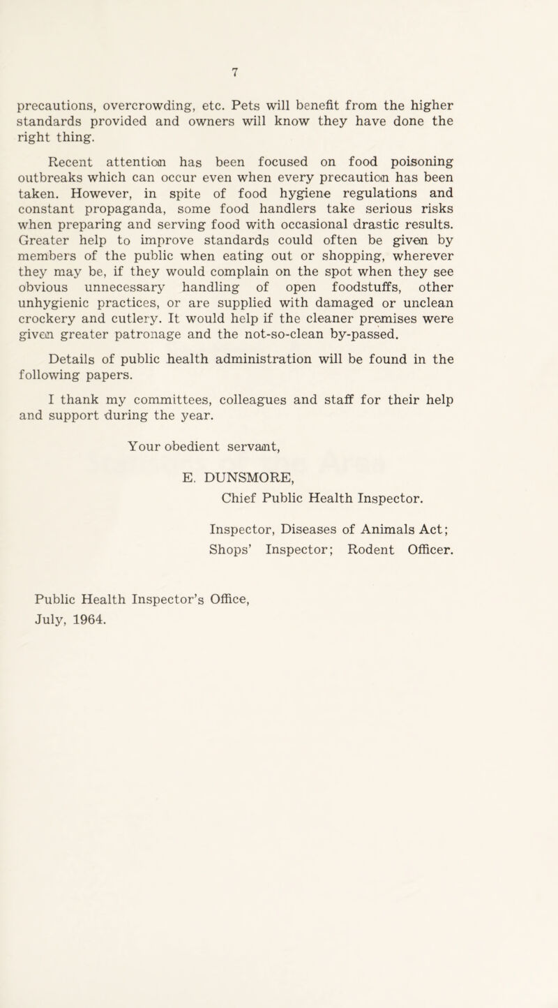 precautions, overcrowding, etc. Pets will benefit from the higher standards provided and owners will know they have done the right thing. Recent attention has been focused on food poisoning outbreaks which can occur even when every precaution has been taken. However, in spite of food hygiene regulations and constant propaganda, some food handlers take serious risks when preparing and serving food with occasional drastic results. Greater help to improve standards could often be given by members of the public when eating out or shopping, wherever they may be, if they would complain on the spot when they see obvious unnecessary handling of open foodstuffs, other unhygienic practices, or are supplied with damaged or unclean crockery and cutlery. It would help if the cleaner premises were given greater patronage and the not-so-clean by-passed. Details of public health administration will be found in the following papers. I thank my committees, colleagues and staff for their help and support during the year. Your obedient servant, E. DUNSMORE, Chief Public Health Inspector. Inspector, Diseases of Animals Act; Shops’ Inspector; Rodent Officer. Public Health Inspector’s Office, July, 1964.