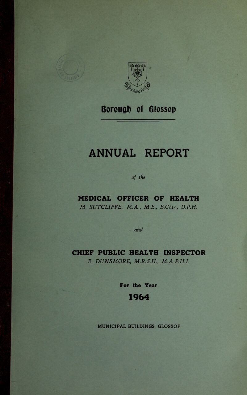 Borough of Glossop ANNUAL REPORT of the MEDICAL OFFICER OF HEALTH M. SUTCLIFFE, M.A., M.B., B.Chir., D.P.H. and CHIEF PUBLIC HEALTH INSPECTOR E. DUNSMORE, M.R.SH., M.A.P.H.L For the Year 1964 MUNICIPAL BUILDINGS, GLOSSOP.