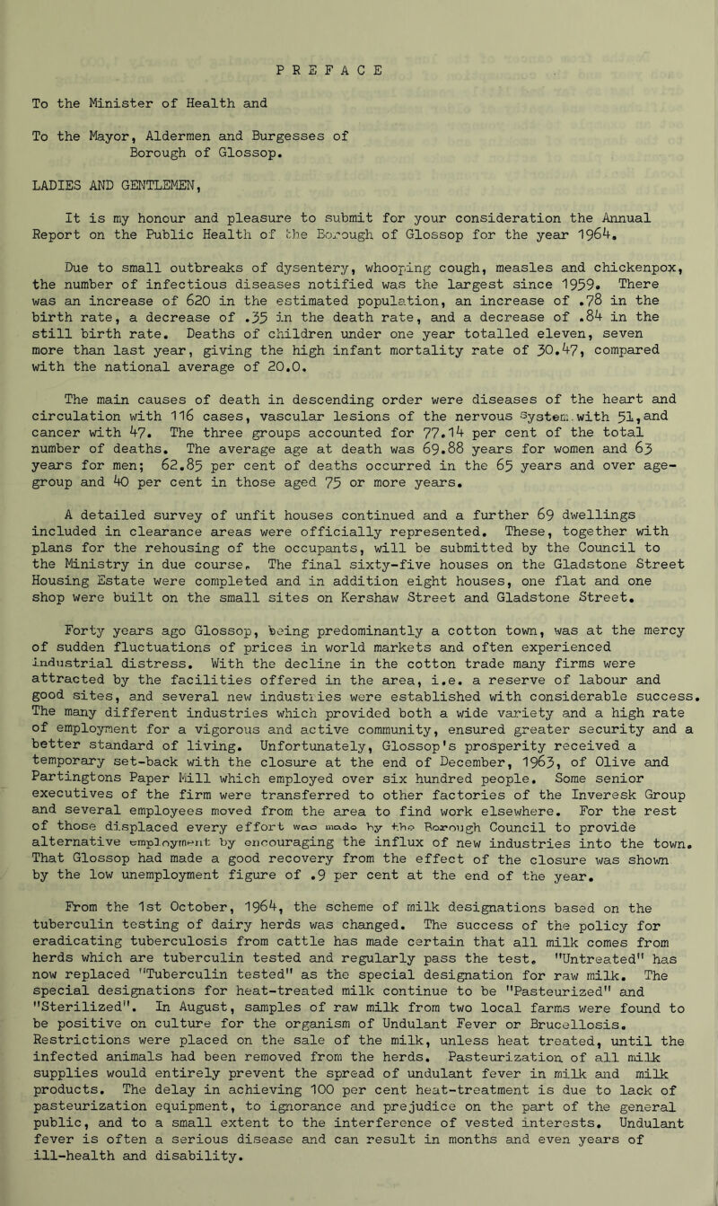 To the Minister of Health and To the Mayor, Aldermen and Burgesses of Borough of Glossop. LADIES AND GENTLEMEN, It is my honour and pleasure to submit for your consideration the Annual Report on the Public Health of the Borough of Glossop for the year 1964. Due to small outbreaks of dysentery, whooping cough, measles and chickenpox, the number of infectious diseases notified was the largest since 1959* There was an increase of 620 in the estimated population, an increase of .78 in the birth rate, a decrease of .35 in the death rate, and a decrease of .84 in the still birth rate. Deaths of children under one year totalled eleven, seven more than last year, giving the high infant mortality rate of 30.47, compared with the national average of 20.0. The main causes of death in descending order were diseases of the heart and circulation with 1l6 cases, vascular lesions of the nervous System.with 51jand cancer with 47. The three groups accounted for 77.14 per cent of the total number of deaths. The average age at death was 69.88 years for women and 63 years for men; 62.85 per cent of deaths occurred in the 65 years and over age- group and 40 per cent in those aged 75 or more years. A detailed survey of unfit houses continued and a further 69 dwellings included in clearance areas were officially represented. These, together with plans for the rehousing of the occupants, will be submitted by the Council to the Ministry in due course* The final sixty-five houses on the Gladstone Street Housing Estate were completed and in addition eight houses, one flat and one shop were built on the small sites on Kershaw Street and Gladstone Street. Forty years ago Glossop, being predominantly a cotton town, was at the mercy of sudden fluctuations of prices in world markets and often experienced industrial distress. With the decline in the cotton trade many firms were attracted by the facilities offered in the area, i.e. a reserve of labour and good sites, and several new industries were established with considerable success. The many different industries which provided both a wide variety and a high rate of employment for a vigorous and active community, ensured greater security and a better standard of living. Unfortunately, Glossop's prosperity received a temporary set-back with the closure at the end of December, 1963? of Olive and Partingtons Paper Mill which employed over six hundred people. Some senior executives of the firm were transferred to other factories of the Inveresk Group and several employees moved from the area to find work elsewhere. For the rest of those displaced every effort w»o made hy tho Borough Council to provide alternative employment by encouraging the influx of new industries into the town. That Glossop had made a good recovery from the effect of the closure was shown by the low unemployment figure of .9 per cent at the end of the year. From the 1st October, 1964, the scheme of milk designations based on the tuberculin testing of dairy herds was changed. The success of the policy for eradicating tuberculosis from cattle has made certain that all milk comes from herds which are tuberculin tested and regularly pass the test. Untreated” has now replaced Tuberculin tested” as the special designation for raw milk. The special designations for heat-treated milk continue to be Pasteurized” and Sterilized”. In August, samples of raw milk from two local farms were found to be positive on culture for the organism of Undulant Fever or Brucellosis. Restrictions were placed on the sale of the milk, unless heat treated, until the infected animals had been removed from the herds. Pasteurization of all milk supplies would entirely prevent the spread of undulant fever in milk and milk products. The delay in achieving 100 per cent heat-treatment is due to lack of pasteurization equipment, to ignorance and prejudice on the part of the general public, and to a small extent to the interference of vested interests. Undulant fever is often a serious disease and can result in months and even years of ill-health and disability.