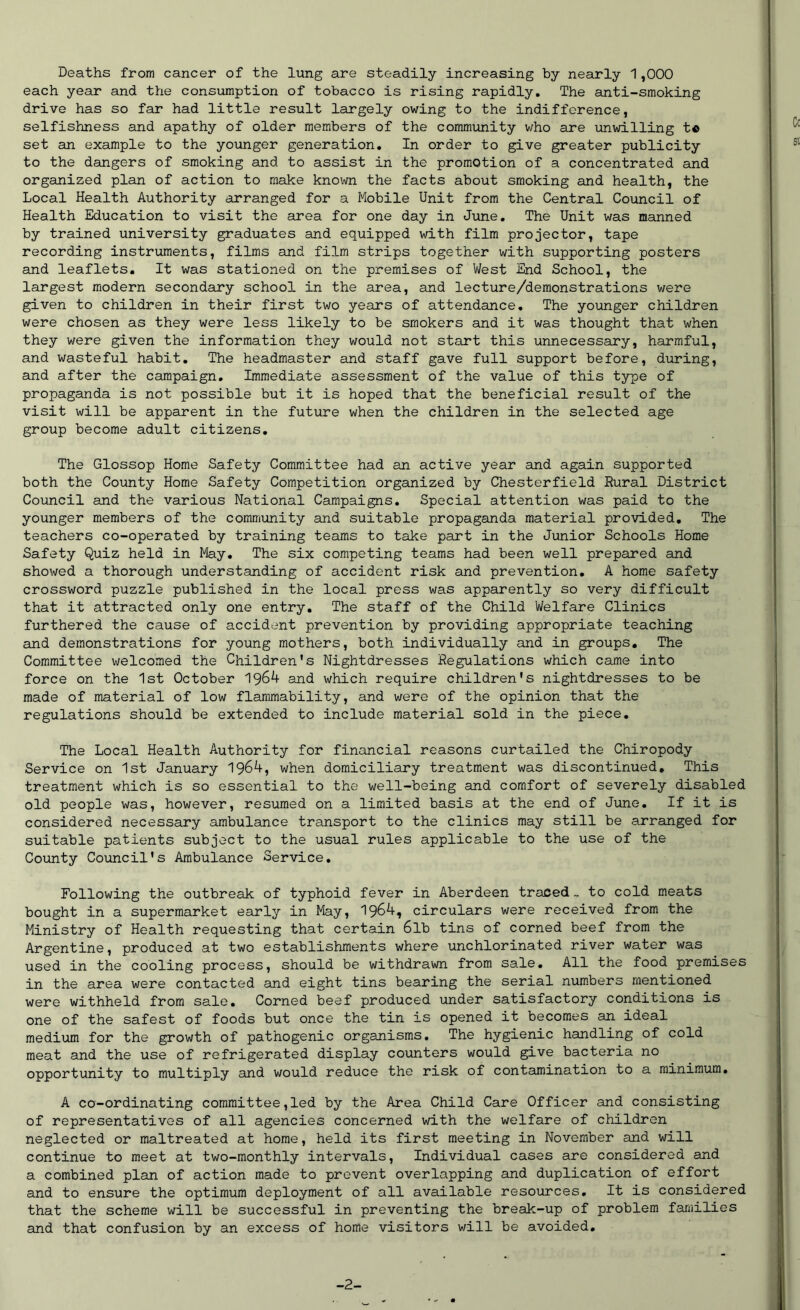 Deaths from cancer of the lung are steadily increasing by nearly 1,000 each year and the consumption of tobacco is rising rapidly. The anti-smoking drive has so far had little result largely owing to the indifference, selfishness and apathy of older members of the community who are unwilling t© set an example to the younger generation. In order to give greater publicity to the dangers of smoking and to assist in the promotion of a concentrated and organized plan of action to make known the facts about smoking and health, the Local Health Authority arranged for a Mobile Unit from the Central Council of Health Education to visit the area for one day in June. The Unit was manned by trained university graduates and equipped with film projector, tape recording instruments, films and film strips together with supporting posters and leaflets. It was stationed on the premises of West End School, the largest modern secondary school in the area, and lecture/demonstrations were given to children in their first two years of attendance. The younger children were chosen as they were less likely to be smokers and it was thought that when they were given the information they would not start this unnecessary, harmful, and wasteful habit. The headmaster and staff gave full support before, during, and after the campaign. Immediate assessment of the value of this type of propaganda is not possible but it is hoped that the beneficial result of the visit will be apparent in the future when the children in the selected age group become adult citizens. The Glossop Home Safety Committee had an active year and again supported both the County Home Safety Competition organized by Chesterfield Rural District Council and the various National Campaigns. Special attention was paid to the younger members of the community and suitable propaganda material provided. The teachers co-operated by training teams to take part in the Junior Schools Home Safety Quiz held in May. The six competing teams had been well prepared and showed a thorough understanding of accident risk and prevention. A home safety crossword puzzle published in the local press was apparently so very difficult that it attracted only one entry. The staff of the Child Welfare Clinics furthered the cause of accident prevention by providing appropriate teaching and demonstrations for young mothers, both individually and in groups. The Committee welcomed the Children’s Nightdresses Regulations which came into force on the 1st October 1964 and which require children's nightdresses to be made of material of low flammability, and were of the opinion that the regulations should be extended to include material sold in the piece. The Local Health Authority for financial reasons curtailed the Chiropody Service on 1st January 1964, when domiciliary treatment was discontinued. This treatment which is so essential to the well-being and comfort of severely disabled old people \vas, however, resumed on a limited basis at the end of June. If it is considered necessary ambulance transport to the clinics may still be arranged for suitable patients subject to the usual rules applicable to the use of the County Council’s Ambulance Service. Following the outbreak of typhoid fever in Aberdeen traced.. to cold meats bought in a supermarket early in May, 1964, circulars were received from the Ministry of Health requesting that certain 6lb tins of corned beef from the Argentine, produced at two establishments where unchlorinated river water was used in the cooling process, should be withdrawn from sale. All the food premises in the area were contacted and eight tins bearing the serial numbers mentioned were withheld from sale. Corned beef produced under satisfactory conditions is one of the safest of foods but once the tin is opened it becomes an ideal medium for the growth of pathogenic organisms. The hygienic handling of cold meat and the use of refrigerated display counters would give bacteria no opportunity to multiply and would reduce the risk of contamination to a minimum. A co-ordinating committee,led by the Area Child Care Officer and consisting of representatives of all agencies concerned with the welfare of children neglected or maltreated at home, held its first meeting in November and will continue to meet at two-monthly intervals, Individual cases are considered and a combined plan of action made to prevent overlapping and duplication of effort and to ensure the optimum deployment of all available resources. It is considered that the scheme will be successful in preventing the break-up of problem families and that confusion by an excess of home visitors will be avoided. -2-