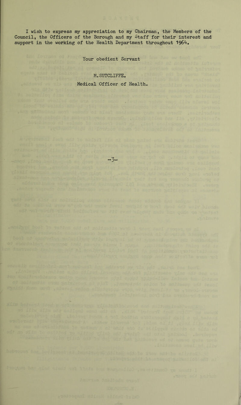 I wish to express my appreciation to my Chairman, the Members of the Council, the Officers of the Borough and my Staff for their interest and support in the working of the Health Department throughout 1964. Your obedient Servant M.SUTCLIFFE. Medical Officer of Health. -3-