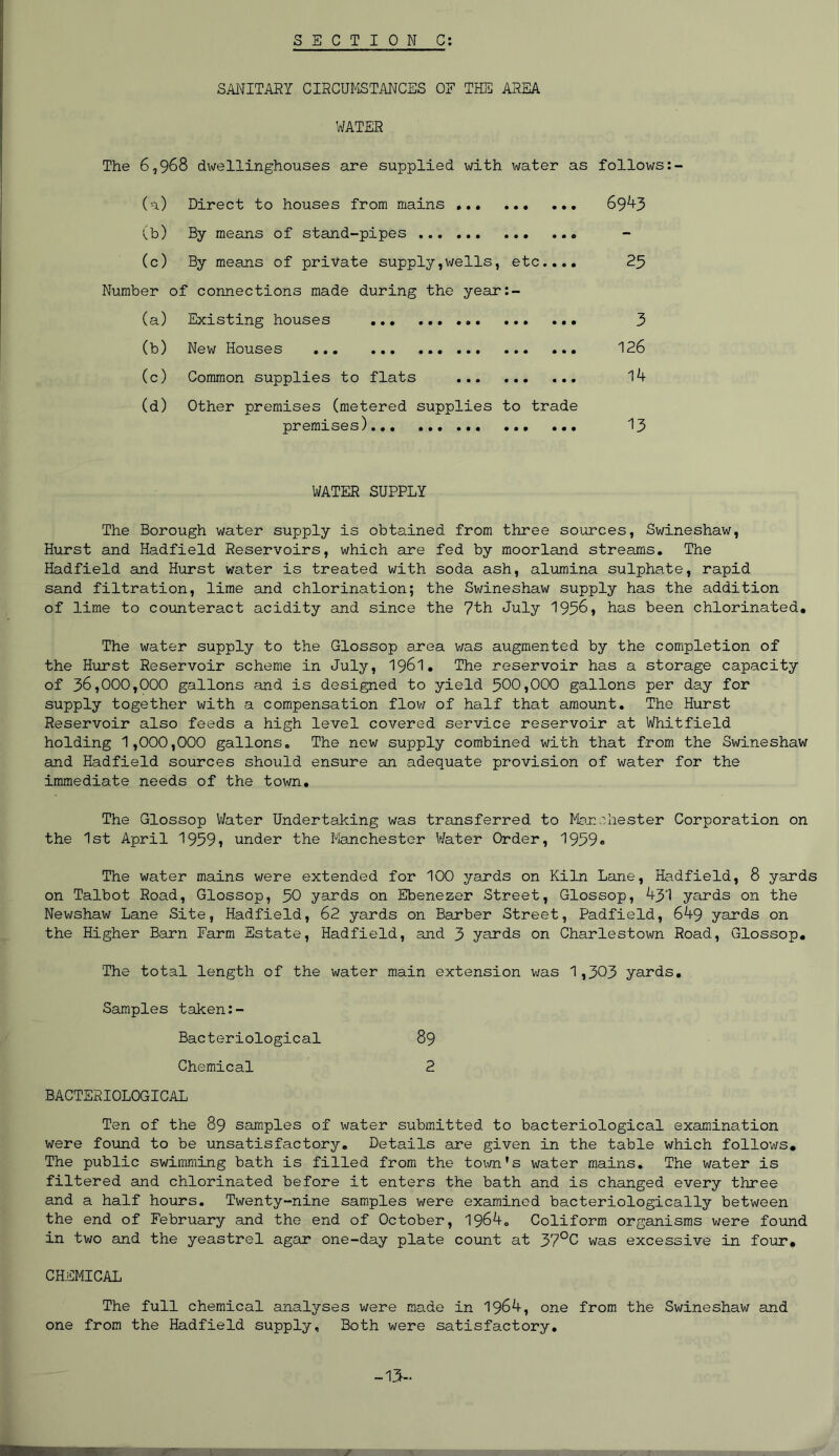 SANITARY CIRCUMSTANCES OF THE AREA WATER The 6,968 dwellinghouses are supplied with water as follows: (a) Direct to houses from mains ... 6943 (b) By means of stand-pipes (c) By means of private supply,wells, etc.... 25 Number of connections made during the year:- (a) Existing houses 3 (b) New Houses 126 (c) Common supplies to flats 14 (d) Other premises (metered supplies to trade premises) 13 WATER SUPPLY The Borough water supply is obtained from three sources, Swineshaw, Hurst and Hadfield Reservoirs, which are fed by moorland streams. The Hadfield and Hurst water is treated with soda ash, alumina sulphate, rapid sand filtration, lime and chlorination; the Swineshaw supply has the addition of lime to counteract acidity and since the 7th July 1956, has been chlorinated. The water supply to the Glossop area was augmented by the completion of the Hurst Reservoir scheme in July, 1961. The reservoir has a storage capacity of 36,000,000 gallons and is designed to yield 500,000 gallons per day for supply together with a compensation flow of half that amount. The Hurst Reservoir also feeds a high level covered service reservoir at Whitfield holding 1,000,000 gallons. The new supply combined with that from the Swineshaw and Hadfield sources should ensure an adequate provision of water for the immediate needs of the town. The Glossop 'Water Undertaking was transferred to Manchester Corporation on the 1st April 1959j under the Manchester Water Order, 1959# The water mains were extended for 100 yards on Kiln Lane, Hadfield, 8 yards on Talbot Road, Glossop, 50 yards on Ebenezer Street, Glossop, 431 yards on the Newshaw Lane Site, Hadfield, 62 yards on Barber Street, Padfield, 649 yards on the Higher Barn Farm Estate, Hadfield, and 3 yards on Charlestown Road, Glossop. The total length of the water main extension was 1,303 yards. Samples taken:- Bacteriological 89 Chemical 2 BACTERIOLOGICAL Ten of the 89 samples of water submitted to bacteriological examination were found to be unsatisfactory. Details are given in the table which follows. The public swimming bath is filled from the town's water mains. The water is filtered and chlorinated before it enters the bath and is changed every three and a half hours. Twenty-nine samples were examined bacteriologically between the end of February and the end of October, 1964. Coliform organisms were found in two and the yeastrel agar one-day plate count at 37°C was excessive in four. CHEMICAL The full chemical analyses were made in 1964, one from the Swineshaw and one from the Hadfield supply. Both were satisfactory. -13-