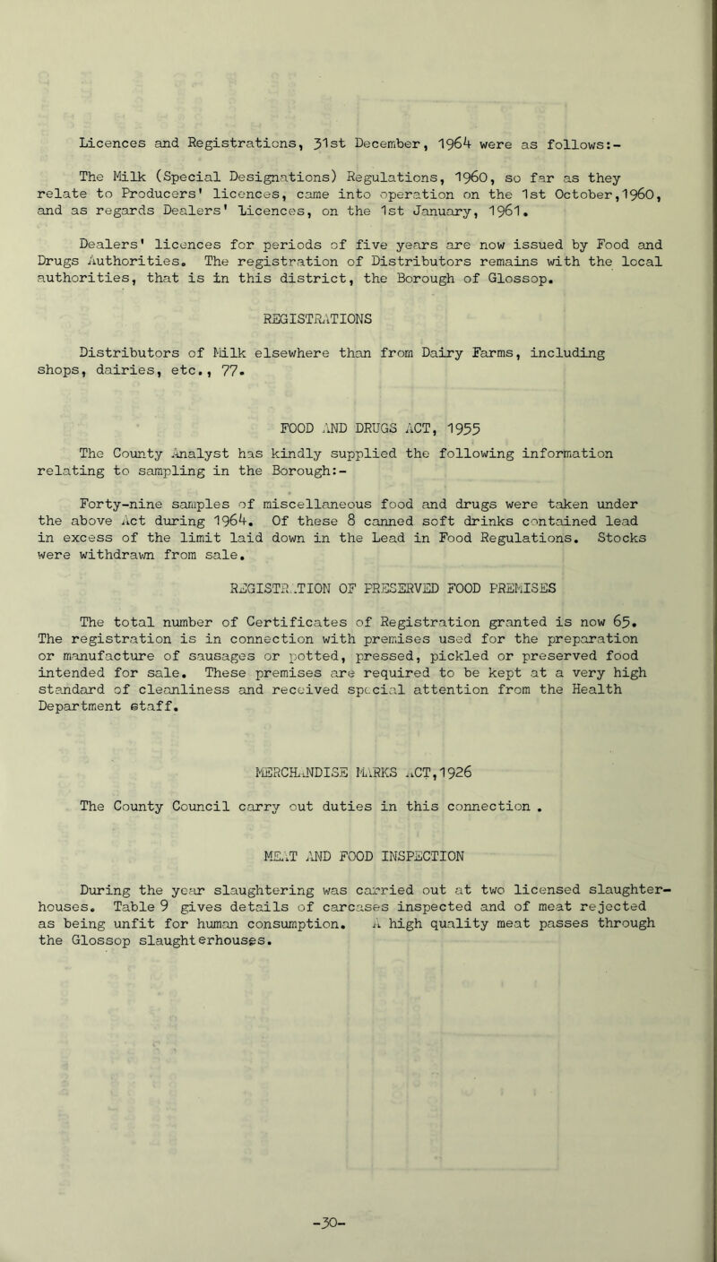 Licences and Registrations, 31st December, 1964 were as follows The Milk (Special Designations) Regulations, i960, so far as they relate to Producers' licences, came into operation on the 1st October,1960, and as regards Dealers' licences, on the 1st January, 1961. Dealers' licences for periods of five years are now issued by Food and Drugs Authorities. The registration of Distributors remains with the local authorities, that is in this district, the Borough of Glossop. REGISTRATIONS Distributors of Milk elsewhere than from Dairy Farms, including shops, dairies, etc., 77- FOOD AND DRUGS ACT, 1955 The County Analyst has kindly supplied the following information relating to sampling in the Borough Forty-nine samples of miscellaneous food and drugs were taken under the above Act during 1964. Of these 8 canned soft drinks contained lead in excess of the limit laid down in the Lead in Food Regulations. Stocks were withdrawn from sale. REGISTRATION OF PRESERVED FOOD PREMISES The total number of Certificates of Registration granted is now 65. The registration is in connection with premises used for the preparation or manufacture of sausages or potted, pressed, pickled or preserved food intended for sale. These premises are required to be kept at a very high standard of cleanliness and received special attention from the Health Department staff. MERCHANDISE MARKS ,iCT,1926 The County Council carry out duties in this connection . MEAT AND FOOD INSPECTION During the year slaughtering was carried out at two licensed slaughter- houses. Table 9 gives details of carcases inspected and of meat rejected as being unfit for human consumption. A high quality meat passes through the Glossop slaughterhouses. -30-