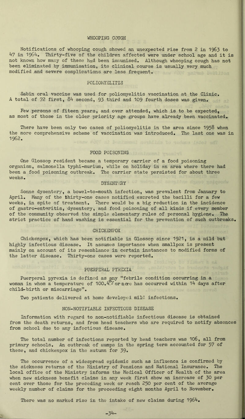 WHOOPING COUGH Notifications of whooping cough showed an unexpected rise from 2 in 1963 to 47 in 1964. Thirty-five of the children affected were under school age and it is not known how many of these had been immunised. Although whooping cough has not been eliminated by immunisation, its clinical course is usually very much modified and severe complications are less frequent. POLIOMYELITIS Sabin oral vaccine was used for poliomyelitis vaccination at the Clinic. A total of 72 first, 84 second, 93 third and 109 fourth doses was given. Few persons of fiteen years, and over attended, which is to be expected, as most of those in the older priority age groups have already been vaccinated. There have been only two cases of poliomyelitis in the area since 1958 when the more comprehensive scheme of vaccination was introduced. The last one was in 1962. FOOD POISONING One Glossop resident became a temporary carrier of a food poisoning organism, salmonella typhi-murium, while on holiday in an area where there had been a food poisoning outbreak. The carrier state persisted for about three weeks. DYSENTERY Sonne dysentery, a bowel-to-mouth infection, was prevalent from January to April. Many of the thirty-one cases notified excreted the bacilli for a few weeks, in spite of treatment. There would be a big reduction in the incidence of gastro-enteritis, dysentery, and food poisoning of all kinds if every member of the community observed the simple elementary rules of personal hygiene. The strict practice of hand washing is essential for the prevention of such outbreaks. CHICKENPOX Chickenpox, which has been notifiable in Glossop since 1921, is a mild but highly infectious disease. It assumes importance when smallpox is present mainly on account of its resemblance in certain instances to modified forms of the latter disease. Thirty-one cases were reported. PUERPERAL PYREXIA Puerperal pyrexia is defined as any ’’febrile condition occurring in a woman in whom a temperature of 100.4.^ or mere has occurred within 14 days after child-birth or miscarriage”. Two patients delivered at home developed mild, infections. N0N-N0TIFIABLE INFECTIOUS DISEASE Information with regard to non-notifiable infectious disease is obtained from the death returns, and from head teachers who are required to notify absences from school due to any infectious disease. The total number of infections reported by head teachers was 106, all from primary schools. An outbreak of mumps in the spring term accounted for 57 of these, and chickenpox in the autumn for 39* The occurrence of a widespread epidemic such as influenca is confirmed by the sickness returns of the Ministry of Pensions and National Insurance. The local office of the Ministry informs the Medical Officer of Health of the area when new sickness benefit claims in any week first show an increase of 30 per cent over those for the preceding week or reach 250 per cent of the average weekly number of claims for the proceeding eight months April to November. There was no marked rise in the intake of new claims during 1964. -34-