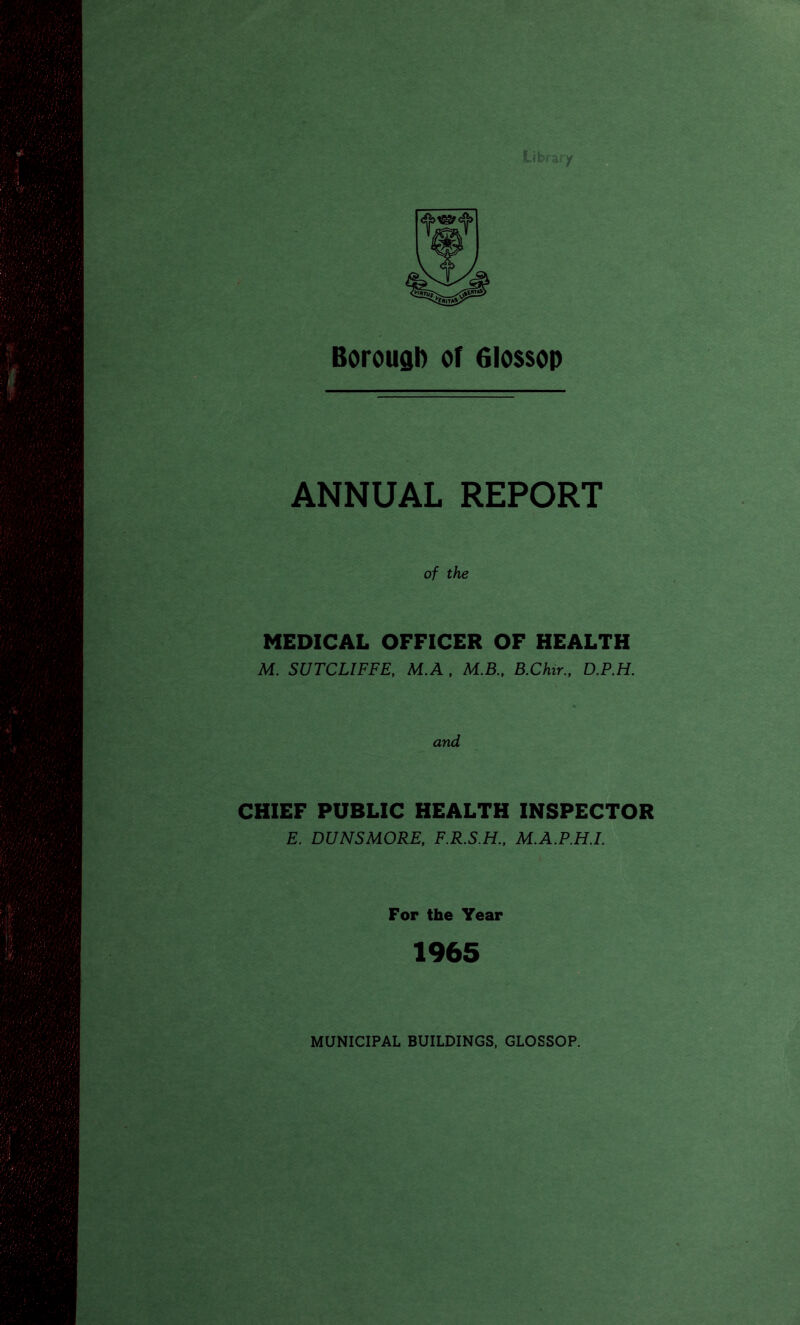 Borough of 6lo$sop ANNUAL REPORT of the MEDICAL OFFICER OF HEALTH M. SUTCLIFFE, M.A , M.B., B.Chir., D.P.H. and CHIEF PUBLIC HEALTH INSPECTOR E. DUNSMORE, F.R.S.H., M.A.P.H.I. For the Year 1965 MUNICIPAL BUILDINGS, GLOSSOP.