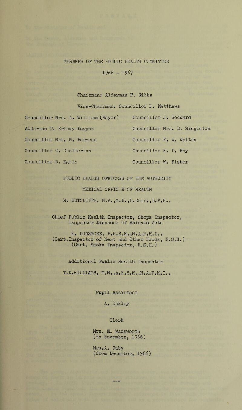 MEMBERS OP THE PUBLIC HEALTH COMMITTEE 1966 - 1967 Chairman: Alderman F. Gibbs Vice-Chairman: Councillor P. Matthews Councillor Mrs. A. Williams(Mayor) Alderman T. Briody-Duggan Councillor Mrs. M. Burgess Councillor G. Chatterton Councillor 1). Eglin Councillor J. Goddard Councillor Mrs. D. Singleton Councillor P. W. Walton Councillor K. D. Hoy Councillor W. Fisher PUBLIC HEALTH OFFICERS OF THE AUTHORITY MEDICAL OFFICER OF HEALTH M. SUTCLIFFE, M.A. ,M.B. ,B.Chir. ,D.'P.H., Chief Public Health Inspector, Shops Inspector, Inspector Diseases of Animals Acts E. DUNSMORE, F.R.S.H.,M.A.P.H.I., (Cert.Inspector of Pleat and Other Foods, R.S.H.) (Cert. Smoke Inspector, R.S.H.) Additional Public Health Inspector T.D.LILLIAMS, M.M. ,A.R.S.H. ,M.A.P.H.I., Pupil Assistant A. Oakley Clerk Mrs. E. Wadsworth (to November, 1966) Mrs.A. Juby (from December, 1966)
