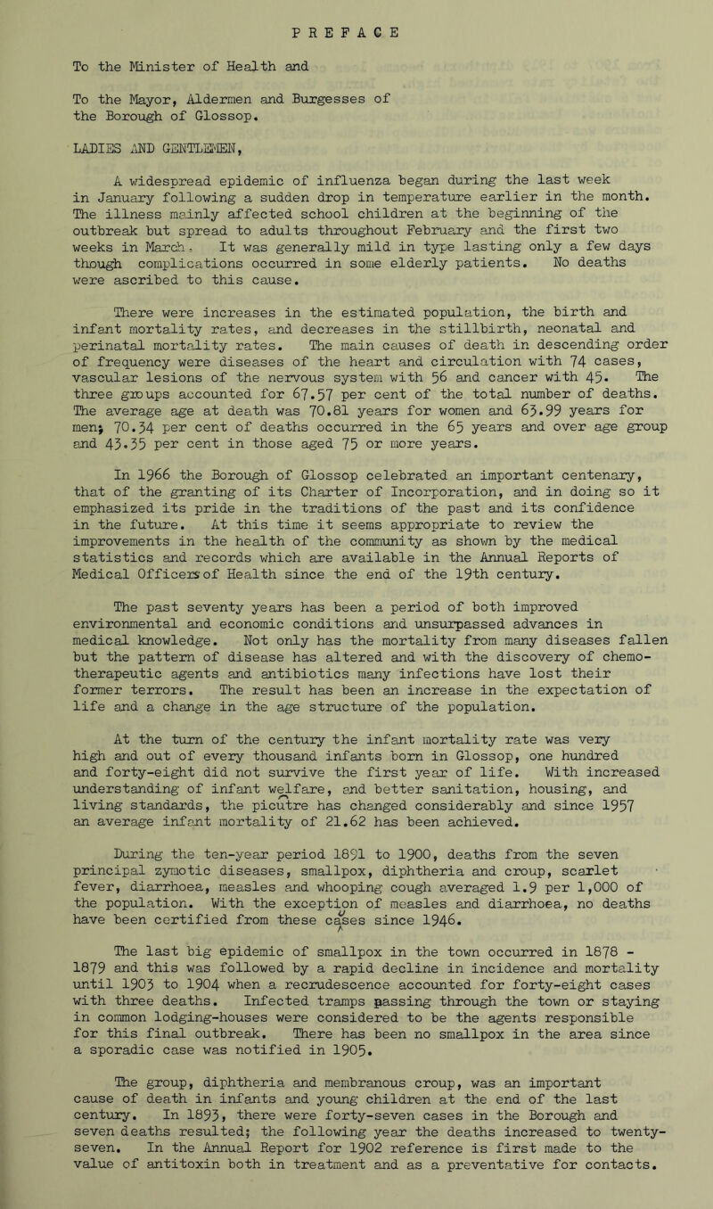 To the Minister of Health and To the Mayor, Aldermen and Burgesses of the Borough of Glossop. LADIES AND GENTLEMEN, A widespread epidemic of influenza Began during the last week in January following a sudden drop in temperature earlier in the month. The illness mainly affected school children at the Beginning of the outbreak But spread to adults throughout February and the first two weeks in March, It was generally mild in type lasting only a few days though complications occurred in some elderly patients. No deaths were ascribed to this cause. There were increases in the estimated population, the Birth and infant mortality rates, and decreases in the stillbirth, neonatal and perinatal mortality rates. The main causes of death in descending order of frequency were diseases of the heart and circulation with 74 cases, vascular lesions of the nervous system with 56 and cancer with 45* The three groups accounted for 67.57 per cent of the total number of deaths. The average age at death was 70*81 years for women and 63*99 years for men; 70.34 per cent of deaths occurred in the 65 years and over age group and 43*35 per cent in those aged 75 or more years. In 1966 the Borough of Glossop celebrated an important centenary, that of the granting of its Charter of Incorporation, and in doing so it emphasized its pride in the traditions of the past and its confidence in the future. At this time it seems appropriate to review the improvements in the health of the community as shown by the medical statistics and records which are available in the Annual Reports of Medical Officers’of Health since the end of the 19th century. The past seventy years has been a period of both improved environmental and economic conditions and unsurpassed advances in medical knowledge. Not only has the mortality from many diseases fallen but the pattern of disease has altered and with the discovery of chemo- therapeutic agents and antibiotics many infections have lost their former terrors. The result has been an increase in the expectation of life and a change in the age structure of the population. At the turn of the century the infant mortality rate was very high and out of every thousand infants born in Glossop, one hundred and forty-eight did not survive the first year of life. With increased understanding of infant welfare, and better sanitation, housing, and living standards, the picutre has changed considerably and since 1957 an average infant mortality of 21.62 has been achieved. During the ten-year period 1891 to 1900, deaths from the seven principal zymotic diseases, smallpox, diphtheria and croup, scaxlet fever, diarrhoea, measles and whooping cough averaged 1.9 per 1,000 of the population. With the exception of measles and diarrhoea, no deaths have been certified from these cases since 1946. The last big epidemic of smallpox in the town occurred in 1878 - 1879 and this was followed by a rapid decline in incidence and mortality until 1903 to 1904 when a recrudescence accounted for forty-eight cases with three deaths. Infected tramps passing through the town or staying in common lodging-houses were considered to be the agents responsible for this final outbreak. There has been no smallpox in the area since a sporadic case was notified in 1905* The group, diphtheria and membranous croup, was an important cause of death in infants and young children at the end of the last century. In 1893> there were forty-seven cases in the Borough and seven deaths resulted; the following year the deaths increased to twenty- seven. In the Annual Report for 1902 reference is first made to the value of antitoxin both in treatment and as a preventative for contacts.