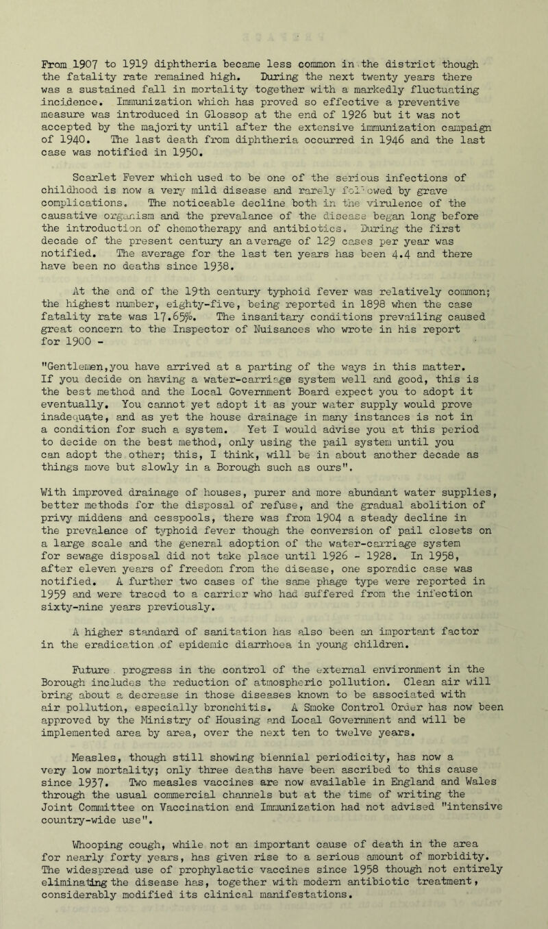From 1907 to 1919 diphtheria became less common in the district though the fatality rate remained high. During the next twenty years there was a sustained fall in mortality together with a markedly fluctuating incidence. Immunization which has proved so effective a preventive measure was introduced in Glossop at the end of 1926 but it was not accepted by the majority until after the extensive immunization campaign of 1940* Ike last death from diphtheria occurred in 1946 and the last case was notified in 1950. Scarlet Fever which used to be one of the serious infections of childhood is now a very mild disease and rarely followed by grave complications. The noticeable decline both in the virulence of the causative organism and the prevalance of the disease began long before the introduction of chemotherapy and antibiotics. During the first decade of the present century an average of 129 causes per year was notified. The average for the last ten years has been 4*4 and there have been no deaths since 1938. At the end of the 19th century typhoid fever was relatively common; the highest number, eighty-five, being reported in 1898 when the case fatality rate was 17.65^0. The insanitary conditions prevailing caused great concern to the Inspector of Nuisances who wrote in his report for 1900 - Gentlemen,you have arrived at a parting of the ways in this matter. If you decide on having a water-carriage system well and good, this is the best method and the Local Government Board expect you to adopt it eventually. You cannot yet adopt it as your water supply would prove inadequate, and as yet the house drainage in many instances is not in a condition for such a system. Yet I would advise you at this period to decide on the best method, only using the pail system until you can adopt the other; this, I think, will be in about another decade as things move but slowly in a Borough such as ours. With improved drainage of houses, purer and more abundant water supplies, better methods for the disposal of refuse, and the gradual abolition of privy middens and cesspools, there was from 1904 a steady decline in the prevalence of tjqphoid fever though the conversion of pail closets on a large scale and the general adoption of the water-carriage system for sewage disposal did not take place until 1926 - 1928. In 1958, after eleven years of freedom from the disease, one sporadic case was notified. A further two cases of the same phage type were reported in 1959 and were traced to a carrier who had suffered from the infection sixty-nine years previously. A higher standard of sanitation has also been an important factor in the eradication of epidemic diarrhoea in young children. Future . progress in the control of the external environment in the Borough includes the reduction of atmospheric pollution. Clean air will bring about a decrease in those diseases known to be associated with air pollution, especially bronchitis. A Smoke Control Order has now been approved by the Ministry of Housing and Local Government and will be implemented area by area, over the next ten to twelve years. Measles, though still showing biennial periodicity, has now a very low mortality; only three deaths have been ascribed to this cause since 1937. Two measles vaccines are now available in England and Wales through the usual commercial channels but at the time of writing the Joint Committee on Vaccination and Immunization had not advised intensive country-wide use. Whooping cough, while not an important cause of death in the area for nearly forty years, has given rise to a serious amount of morbidity. The widespread use of prophylactic vaccines since 1958 though not entirely eliminating the disease has, together with modern antibiotic treatment, considerably modified its clinical manifestations.