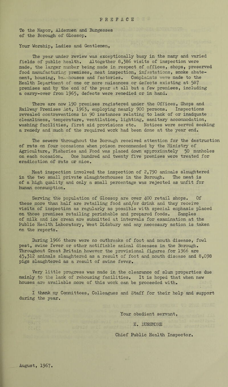 To the Mayor, Aldermen and Burgesses of the Borough of Glossop. Your Worship, Ladies and Gentlemen, The year under review was exceptionally busy in the many and varied fields of public health. Altogether 8,386 visits of inspection were made, the larger number being made in respect of offices, shops, preserved food manufacturing premises, meat inspection, infestations, smoke abate- ment, housing, bakehouses and factories. Complaints were made to the Health Department of one or more nuisances or defects existing at 587 premises and by the end of the year at all but a few premises, including a carry-over from 1965 <> defects were remedied or in hand. There are now 190 premises registered under the Offices, Shops and Railway Premises Act, 1963> employing nearly 900 persons. Inspections revealed contraventions in 90 instances relating to lack of or inadquate cleanliness, temperature, ventilation, lighting, sanitary accommodation, washing facilities, first aid provisions etc. Notices were served seeking a remedy and much of the required work had been done at the year end. The sewers throughout the Borough received attention for the destruction of rats on four occasions when poison recommended by the Ministry of Agriculture, Fisheries and Food was placed down approximately 50 manholes on each occasion. One hundred and twenty five premises were treated for eradication of rats or mice. Meat inspection involved the inspection of 2,790 animals slaughtered in the two small private slaughterhouses in the Borough. The meat is of a high quality and only a small percentage was rejected as unfit for human consumption. Serving the population of Glossop are over 400 retail shops. Of these more than half are retailing food and/or drink and they receive visits of inspection as regularly as possible with special emphasis placed on those premises retailing perishable and prepared foods. Samples of milk and ice cream are submitted at intervals for examination at the Public Health Laboratory, West Didsbury and any necessary action is taken on the reports. During 1966 there were no outbreaks of foot and mouth disease, fowl pest, swine fever or other notifiable animal diseases in the Borough. Throughout Great Britain however the provisional figures for 1966 are 45>312 animals slaughtered as a result of foot and mouth disea.se and 8,098 pigs slaughtered as a result of swine fever. Very little progress was made in the clearance of slum properties due mainly to the lack of rehousing facilities. It is hoped that when new houses are available more of this work can be proceeded with. I thank my Committees, Colleagues and Staff for their help and support during the year. Your obedient servant, E. DUNSM0HE Chief Public Health Inspector. August, 1967.