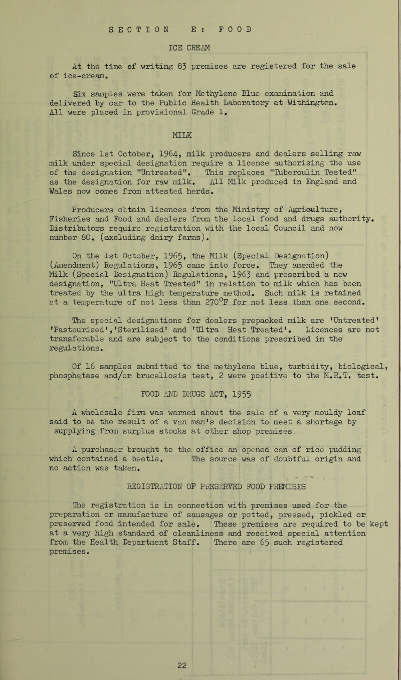 ICE CREAM At the time of writing 83 premises are registered for the sale of ice-cream. Six samples were taken for Methylene Blue examination and delivered by car to the Public Health Laboratory at Withington. All were placed in provisional Grade 1. MILK Since 1st October, 1964, milk producers and dealers selling raw milk under special designation require a licence authorising the use of the designation Untreated. This replaces Tuberculin Tested as the designation for raw milk. All Milk produced in England and Wales now comes from attested herds. Producers obtain licences from the Ministry of Agriculture, Fisheries and Pood and dealers from the local food and drugs authority. Distributors require registration with the local Council and now number 80, (excluding dairy farms). On the 1st October, 1965, the Milk (Special Designation) (Amendment) Regulations, 1965 °ame into force. They amended the Milk (Special Designation) Regulations, 1963 and prescribed a new designation, Ultra Heat Treated in relation to milk which has been treated by the ultra high temperature method. Such milk is retained at a temperature of not less than 270°P for not less than one second. The special designations for dealers prepacked milk are 'Untreated* •Pasteurised','Sterilised' and 'Ultra Heat Treated'. Licences are not transferable and are subject to the conditions prescribed in the regulations. Of 16 samples submitted to the methylene blue, turbidity, biological, phosphatase and/or brucellosis test, 2 were positive to the M.R.T. test. POOD AND DRUGS ACT, 1955 A wholesale firm was warned about the sale of a very mouldy loaf said to be the result of a van man's decision to meet a shortage by supplying from surplus stocks at other shop premises. A purchaser brought to the office an opened can of rice pudding which contained a beetle. The source was of doubtful origin and no action was taken. REGISTRATION OP PRESERVED POOD PREMISES 'The registration is in connection with premises used for the preparation or manufacture of sausages or potted, pressed, pickled or preserved food intended for sale. These premises are required to be kept at a very high standard of cleanliness and received special attention from the Health Department Staff. There are 65 such registered premises.
