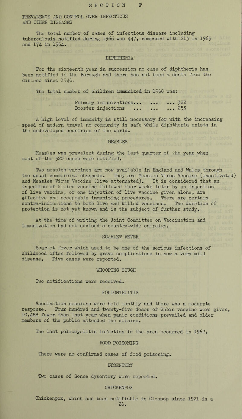 PREVALENCE AND CONTROL OVER INFECTIOUS AND OTHER DISEASES The total number of cases of infectious disease including tuberculosis notified during 1966 was 447> compared with 213 in 1965 and 174 in 1964* DIPHTHERIA For the sixteenth year in succession no case of diphtheria has been notified in the Borough and there has not been a death from the disease since 1946„ The total number of children immunized in 1966 wass Primary imnuni z at ions ... 322 Booster injections 253 A high level of immunity is still necessary for with the increasing speed of modem travel no community is safe while diphtheria exists in the undeveloped countries of the world. MEASLES Measles was prevalent during the last quarter of the year when most of the 320 cases were notified. Two measles vaccines are now available in England and Wales through the usual commercial channels. They are Measles Virus Vaccine (inactivated) and Measles Virus Vaccine (live attenuated). It is considered that an injection of killed vaccine followed four weeks later by an injection of live vaccine, or one injection of live vaccine given alone, are effective and acceptable immunizing procedures. There are certain contra-indications to both live and killed vaccines. The duration of protection is not yet known and is the subject of further study. At the time of writing the Joint Committee on Vaccination and Immunization had not advised a country-wide campaign. SCARLET FEVER Scarlet fever which used to be one of the serious infections of childhood often followed by grave complications is now a very mild disease. Five cases were reported. WHOOPING COUGH Two notifications were received. POLIOMYELITIS Vaccination sessions were held monthly and there was a moderate response. Four hundred and twenty-five doses of Sabin vaccine were given, 10,488 fewer than last year when panic conditions prevailed and older members of the public attended the clinics. The last poliomyelitis infection in the area occurred in 1962. FOOD POISONING There were no confirmed cases of food poisoning. DYSENTERY Two cases of Sonne dysentery were reported. CHICKENPOX Chickenpox, which has been notifiable in Glossop since 1921 is a