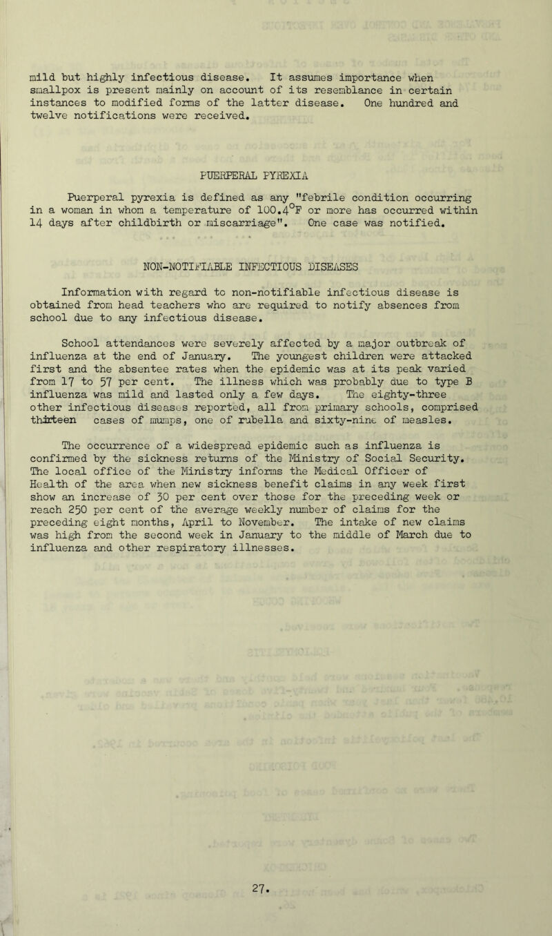 mild but highly infectious disease. It assumes importance when smallpox is present mainly on account of its resemblance in certain instances to modified forms of the latter disease. One hundred and twelve notifications were received. PUERPERAL PYREXIA Puerperal pyrexia is defined as any febrile condition occurring in a woman in whom a temperature of 100.4°F or more has occurred within 14 days after childbirth or miscarriage. One case was notified. NON-NOTIPI ABLE INFECTIOUS DISEASES Information with regard to non-notifiable infectious disease is obtained from head teachers who are required to notify absences from school due to any infectious disease. School attendances were severely affected by a major outbreak of influenza at the end of January. The youngest children were attacked first and the absentee rates when the epidemic was at its peak varied from 17 to 57 per cent. The illness which was probably due to type B influenza was mild and lasted only a few days. The eighty-three other infectious diseases reported, all from primary schools, comprised thirteen cases of mumps, one of rubella and sixty-nine of measles. The occurrence of a widespread epidemic such as influenza is confirmed by the sickness returns of the Ministry of Social Security. The local office of the Ministry informs the Medical Officer of Health of the area when new sickness benefit claims in any week first show an increase of 30 per cent over those for the preceding week or reach 250 per cent of the average weekly number of claims for the preceding eight months, April to November. The intake of new claims was high from the second week in January to the middle of March due to influenza and other respiratory illnesses.