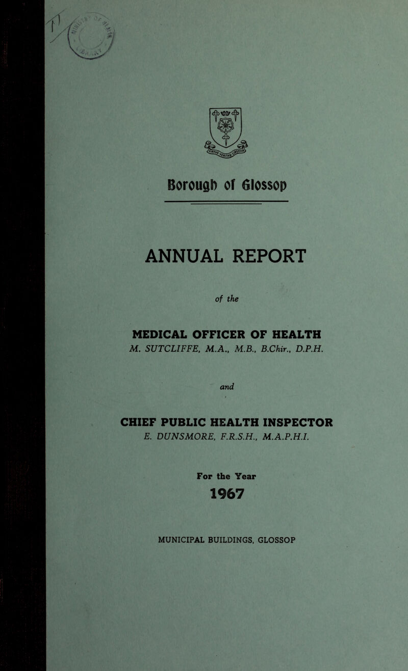 Borough of 6lo$$op ANNUAL REPORT of the MEDICAL OFFICER OF HEALTH M. SUTCLIFFE, M,A., M.B.. B.Chir., D.P.H. and CHIEF PUBLIC HEALTH INSPECTOR E. DUNSMORE, F.R.S.H., M.A.P.H.I. For the Year 1967 MUNICIPAL BUILDINGS, GLOSSOP