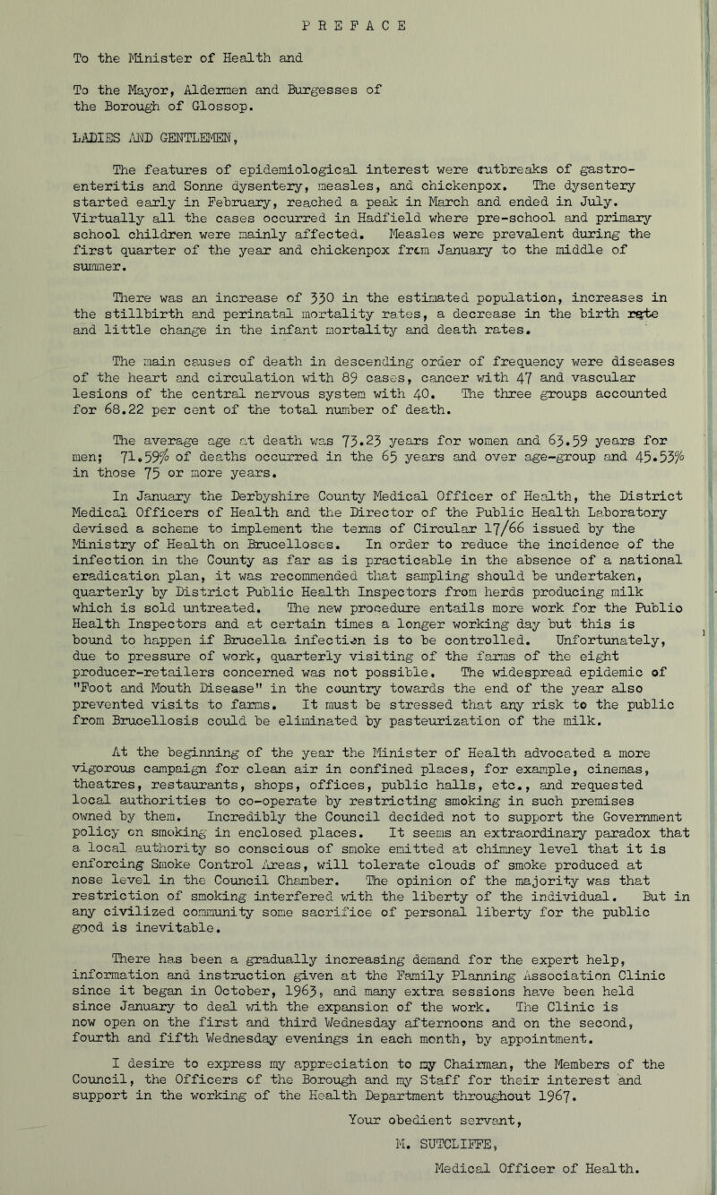 To the Minister of Health and To the Mayor, Aldermen and Burgesses of the Borough of Glossop. LilBISS /dMD GENTLEMEN, The features of epidemiological interest were (puthreaks of gastro- enteritis and Sonne dysentery, measles, and chickenpox. The dysentery started early in February, reached a peak in March and ended in Jiily. Virtually all the cases occurred in Hadfield where pre-school and primary school children were mainly affected. Measles were prevalent during the first quarter of the year and chickenpox from January to the middle of summer. Hiere was an increase of 550 in ihe estimated population, increases in the stillbirth and perinatal mortality rates, a decrease in the birth rsfte and little change in the infant mortality and death rates. The main censes of death in descending order of frequency were diseases of the heart and circulation with 89 cases, cancer vdth 47 and vascular lesions of the central nervous system with 40, The three groups accounted for 68.22 per cent of the total number of death. The average age at death was 75*25 years for women and 65.59 years for men; 71*59^ oi deaths occurred in the 65 years and over age-group and 45•557° in those 75 01* more years. In January the Derbyshire County Medical Officer of Health, the District Medical Officers of Health and the Director of the Public Health Laboratory devised a scheme to implement the terms of Circular I7/66 issued by the Ministry of Health on Brucelloses. In order to reduce the incidence of the infection in the County as far as is practicable in the absence of a national eradication plan, it was recommended that sampling should be undertaken, quarterly by District Public Health Inspectors from herds producing milk which is sold untreated, Tlie new procedure entails more work for the Public Health Inspectors and at certain times a longer working day but this is bound to happen if Brucella infecti.jn is to be controlled. IJnfortimately, due to pressure of work, quarterly visiting of the farms of the eight producer-retailers concerned was not possible. The widespread epidemic of Foot and Mouth Disease in the country towards the end of the year also prevented visits to farms. It must be stressed that any risk to the public from Brucellosis could be eliminated by pasteurization of the milk. At the beginning of the year the Minister of Health advocated a more vigorous campaign for clean air in confined places, for example, cinemas, theatres, restaurants, shops, offices, public halls, etc., and requested local authorities to co-operate by restricting smoking in such premises owned by them. Incredibly the Council decided not to support the Government policy on smoking in enclosed places. It seems an extraordinary paradox that a local authority so conscious of smoke emitted at chimney level that it is enforcing Smoke Control /ireas, will tolerate clouds of smoke produced at nose level in the Council Chamber. 'The opinion of the majority was that restriction of smoking interfered with the liberty of the individual. But in any civilized community some sacrifice of personal liberty for the public good is inevitable. There has been a gradually increasing demand for the expert help, information and instruction given at the Family Planning Association Clinic since it began in October, 1965? and many extra sessions ha-ve been held since January to deal vri-th the expansion of the work. The Clinic is now open on the first and third Wednesday afternoons and on the second, fotirth and fifth Wednesday evenings in each month, by appointment. I desire to express my appreciation to my Chairman, the Members of the Council, the Officers of the Borough and my Staff for their interest and support in the working of the Health Department throughout I967. Yoiir obedient servant, M. SUTCLIFFE, Medical Officer of Health.