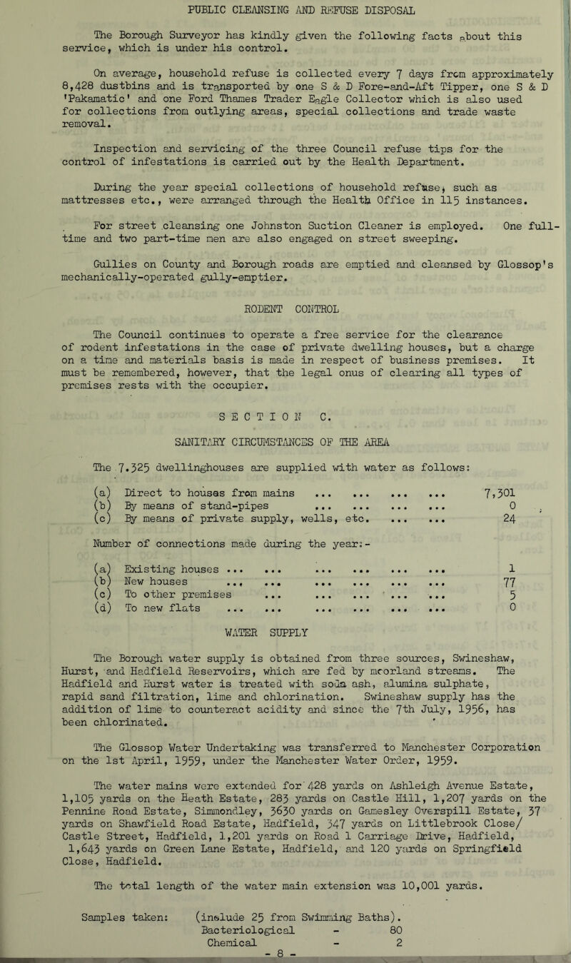 PUBLIC CLEANSING /iND REFUSE DISPOSAL The Borough Surveyor has kindly given the following facts pbout this service, which is under his control. On average, household refuse is collected every 7 days from approximately 8,428 dustbins and is transported by one S & D Pore-and-Aft Tipper, one S & D ’Pakamatic’ and one Ford Thames Trader Ea£le Collector which is also used for collections from outlying areas, special collections and trade waste removal. Inspection and servicing of the three Council refuse tips for the control of infestations is carried out by the Health Department. During the year special collections of household refuse^ such as mattresses etc., were axranged through the Health Office in II5 instances. For street cleansing one Johnston Suction Cleaner is employed. One full- time and two part-time men are also engaged on street sweeping. Gullies on County and Borough roads are emptied and cleansed by Glossop’s mechanically-operated gully-emptier. RODENT CONTROL The Council continues to operate a free service for the clearance of rodent infestations in the case of private dwelling houses, but a charge on a tine and materials basis is made in respect of business premises. It must be remembered, however, that the legal onus of clearing all types of premises rests with the occupier. SECTION C. SANIT;\R.Y CIRCUMSTi'iNCES OP THE AREA The 7*525 dwellinghouses are supplied with water as follows; (a) Direct to houses from mains (b) By means of stand-pipes (c) by means of private supply, wells, etc. Number of connections made during the year;- (a) Existing houses ... • • • New houses .., • • • (c) To other premises • • • (d) To new flats • e • « • • • • • • • « • • • • • • • • • • • • • • • 7,301 0 24 1 77 5 0 WATER SUPPLY The Borough water supply is obtained from three sources, Swineshaw, Hurst, and Hadfield Reservoirs, which are fed by mcorland streams. The Hadfield and Hurst water is treated with sola ash, alumina sulphate, rapid sand filtration, lime and chlorination. Swineshaw supply has the addition of lime to counteract acidity and since the 7'th Jiily, 1956, has been chlorinated. The Glossop Water Undertaking was transferred to Manchester Corporation on the 1st April, 1959, under the Manchester Water Order, 1959* The water mains wore extended for'428 yards on Ashleigh Avenue Estate, 1,105 yards on the Heath Estate, 283 yards on Castle Hill, 1,207 yards on the Pennine Road Estate, Simmondley, 363O yards on Gamesley Overspill Estate, 57 yards on Shawfield Road Estate, Hadfield, 347 yards on Littlebrook Close/ Castle Street, Hadfield, 1,201 yards on Road 1 Carriage Drive, Hadfield, 1,643 yards on Green Lane Estate, Hadfield, and 120 yards on Springfield Close, Hadfield. The total length of the water main extension was 10,001 yards. Samples taken; (inelude 25 from Swimming Baths). Bacteriological - 80 Chemical - 2