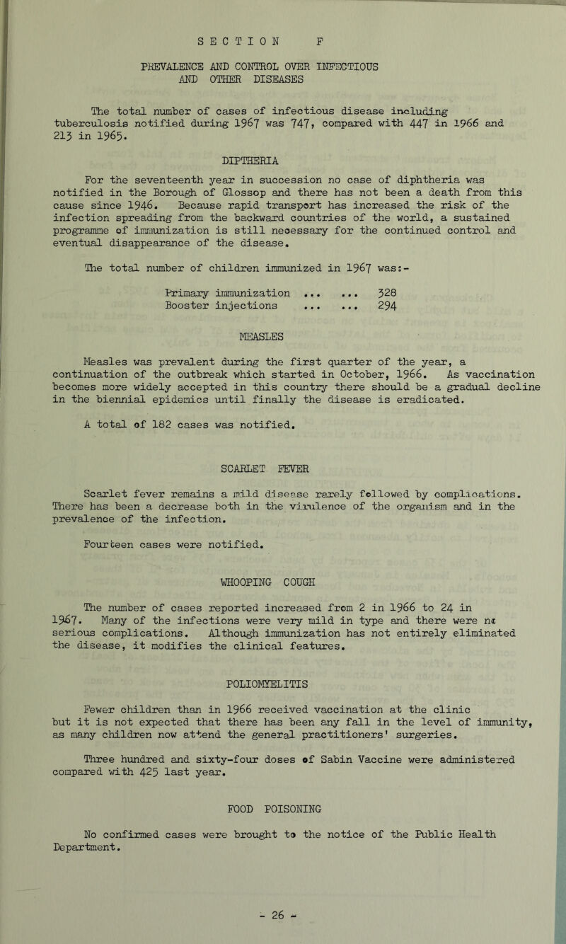 SECTION F PHEVALENCE AND CONTROL OVER INFECTIONS AND OTHER DISEASES The total number of cases of infectious disease including tuberculosis notified dirring 196? 747 j compared with 447 1966 and 215 in 1965. DIPTHERIA For the seventeenth year in succession no case of diphtheria was notified in the Borough of Glossop and there has not been a death from this cause since 1946. Because rapid transport has increased the risk of the infection spreading from the backward countries of the world, a sustained programme of immunization is still necessary for the continued control and eventual disappearance of the disease. The total number of children immunized in I967 wass- Primary immunization 328 Booster injections 294 llEASLES Measles was prevalent during the first quarter of the year, a continuation of the outbreak which started in October, I966, As vaccination becomes more widely accepted in this country there should be a gradual decline in the biennial epidemics until finally the disease is eradicated. A total of 182 cases was notified. SCARLET FEVER Scarlet fever remains a mild disease rarely followed by complxcations. There has been a decrease both in the vixulence of the organism and in the prevalence of the infection. Fourteen cases were notified. WHOOPING COUGH The niimber of cases reported increased from 2 in I966 to 24 in 1967. Many of the infections were very mild in type and there were ni serious complications. Although immunization has not entirely eliminated the disease, it modifies the clinical features. POLIOMYELITIS Fewer children than in I966 received vaccination at the clinic but it is not expected that there has been any fall in the level of immunity, as many children now attend the general practitioners' surgeries. Three h-undred and sixty-four doses of Sabin Vaccine were administered compared with 425 last year. FOOD POISONING No confirmed cases were brought to the notice of the Public Health Department.