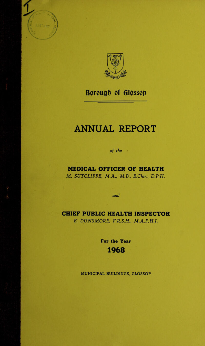 Borough of filossop ANNUAL REPORT of the MEDICAL OFFICER OF HEALTH M. SUTCLIFFE, M.A., M.B., B.Chir., D.P.H. CHIEF PUBLIC HEALTH INSPECTOR E. DUNSMORE, F.R.S.H., M.A.P.H.I. For the Year 1968 MUNICIPAL BUILDINGS, GLOSSOP