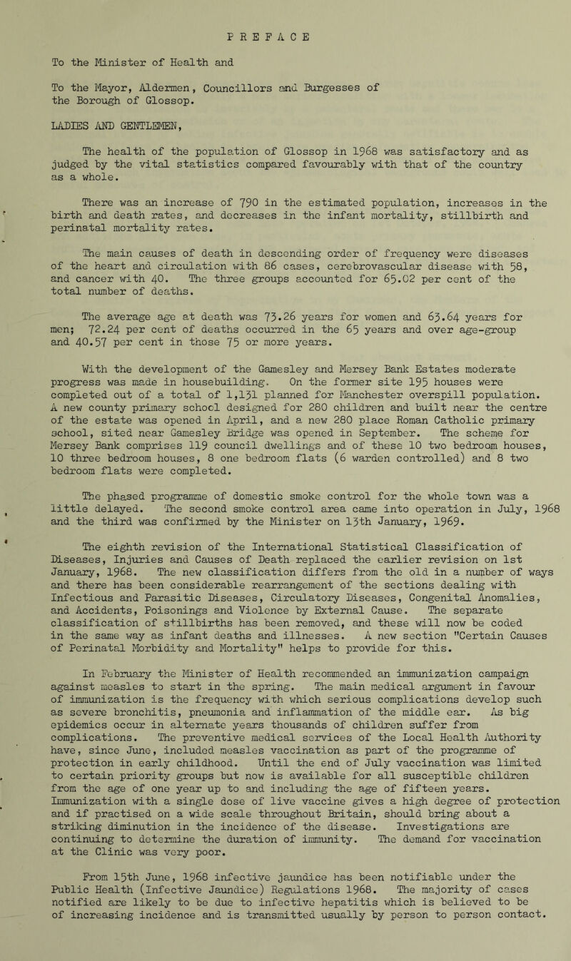 To the Minister of Health and To the Mayor, Aldermen, Councillors and Burgesses of the Borough of Glossop. LADIES id® GENTLEMEN, The health of the population of Glossop in 1968 was satisfactory and as judged by the vital statistics compared favourably with that of the country as a whole. There was an increase of 790 in the estimated population, increases in the birth and death rates, and decreases in the infant mortality, stillbirth and perinatal mortality rates. 'The main causes of death in descending order of frequency were diseases of the heart and circulation with 86 cases, cerebrovascular disease with 58, and cancer with 40. The three groups accounted for 65.02 per cent of the total number of deaths. The average age at death was 75*26 years for women and 65.64 years for men; 72.24 per cent of deaths occurred in the 65 years and over age-group and 40.57 per cent in those 75 °r more years. With the development of the Gamesley and Mersey Bank Estates moderate progress was made in housebuilding. On the former site 195 houses were completed out of a total of 1,151 planned for Manchester overspill population. A new county primary school designed for 280 children and built near the centre of the estate was opened in April, and a new 280 place Roman Catholic primary school, sited near Gamesley Bridge was opened in September. The scheme for Mersey Bank comprises 119 council dwellings and of these 10 two bedroom houses, 10 three bedroom houses, 8 one bedroom flats (6 warden controlled) and 8 two bedroom flats were completed. The phased programme of domestic smoke control for the whole town was a little delayed. ‘The second smoke control area came into operation in July, 1968 and the third was confirmed by the Minister on 15th January, 1969* The eighth revision of the International Statistical Classification of Diseases, Injuries and Causes of Death replaced the earlier revision on 1st January, 1968. The new classification differs from the old in a number of ways and there has been considerable rearrangement of the sections dealing with Infectious and Parasitic Diseases, Circulatory Diseases, Congenital Anomalies, and Accidents, Poisonings and Violence by External Cause. The separate classification of stillbirths has been removed, and these will now be coded in the same way as infant deaths and illnesses. A new section Certain Causes of Perinatal Morbidity and Mortality helps to provide for this. In February the Minister of Health recommended an immunization campaign against measles to start in the spring. The main medical argument in favour of immunization is the frequency with which serious complications develop such as severe bronchitis, pneumonia and inflammation of the middle ear. As big epidemics occur in alternate years thousands of children suffer from complications. The preventive medical services of the Local Health Authority have, since June, included measles vaccination as part of the programme of protection in early childhood. Until the end of July vaccination was limited to certain priority groups but now is available for all susceptible children from the age of one year up to and including the age of fifteen years. Immunization with a single dose of live vaccine gives a high degree of protection and if practised on a wide scale throughout Britain, should bring about a striking diminution in the incidence of the disease. Investigations are continuing to determine the duration of immunity. The demand for vaccination at the Clinic was very poor. From 15th June, 1968 infective jaundice has been notifiable under the Public Health (infective Jaundice) Regulations 1968. The majority of cases notified are likely to be due to infective hepatitis which is believed to be of increasing incidence and is transmitted usually by person to person contact.