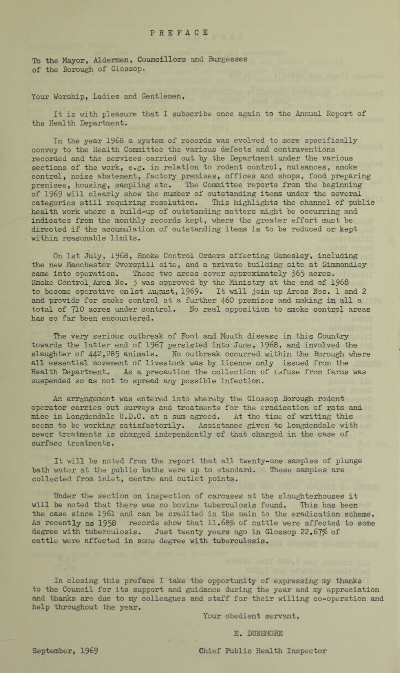 To the Mayor, Aldermen, Councillors and Burgesses of the Borough of Glossop. Your Worship, Ladies and Gentlemen, It is with pleasure that I subscribe once again to the Annual Report of the Health Department. In the year 1968 a system of records was evolved to more specifically convey to the Health Committee the various defects and contraventions recorded and the services carried out by the Department under the various sections of the work, e.g. in relation to rodent control, nuisances, smoke control, noise abatement, factory premises, offices and shops, food preparing premises, housing, sampling etc. The Committee reports from the beginning of 1969 will clearly show the number of outstanding items under the several categories still requiring resolution. This highlights the channel of public health work where' a build-up of outstanding matters might be occurring and indicates from the monthly records kept, where the greater effort must be directed if the accumulation of outstanding items is to be reduced or kept within reasonable limits. On 1st July, 1968, Smoke Control Orders affecting Gamesley, including the new Manchester Overspill site, and a private building site at Simmandley came into operation. These two areas cover approximately 365 acres. Smoke Control, Area No. 3 was approved by the Ministry at the end of 1968 to become operative on 1st August., 1969* It will join up Areas Nos. 1 and 2 and provide for smoke control at a further 460 premises and making in all a total of 710 acres under control. No real opposition to smoke control areas has so far been encountered. The very serious outbreak of Foot and Mouth disease in this Country towards the latter end of 196? persisted into June, 1968, and involved the slaughter of 442,285 animals. No outbreak occurred within the Borough where all essential movement of livestock was by licence only issued from the Health Department. As a precaution the collection of nefuse from farms was suspended so as not to spread any possible infection. An arrangement was entered into whereby the Glossop Borough rodent operator carries out surveys and treatments for the eradication of rats and mice in Longdendale U.D.C. at a sum agreed. At the time of writing this seems to be working satisfactorily. Assistance given to Longdendale with sewer treatments is charged independently of that charged in the case of surface treatments. It will be noted from the report that all twenty-one samples of plunge bath water at the public baths were up to standard. These samples are collected from inlet, centre and outlet points. Under the section on inspection of carcases at the slaughterhouses it will be noted that there was no bovine tuberculosis found. This has been the case since 1961 and can be credited in the main to the eradication scheme. As recently as 1958 records show that 11.6Q°/o of cattle were affected to some degree with tuberculosis. Just twenty years ago in Glossop 22.67^ of cattle were affected in some degree with tuberculosis. In closing this preface I take the opportunity of expressing my thanks to the Council for its support and guidance during the year and my appreciation and thanks are due to my colleagues and staff for their willing co-operation and help throughout the year. Your obedient servant, E. DUNSMORE September, 19&9 Chief Public Health Inspector