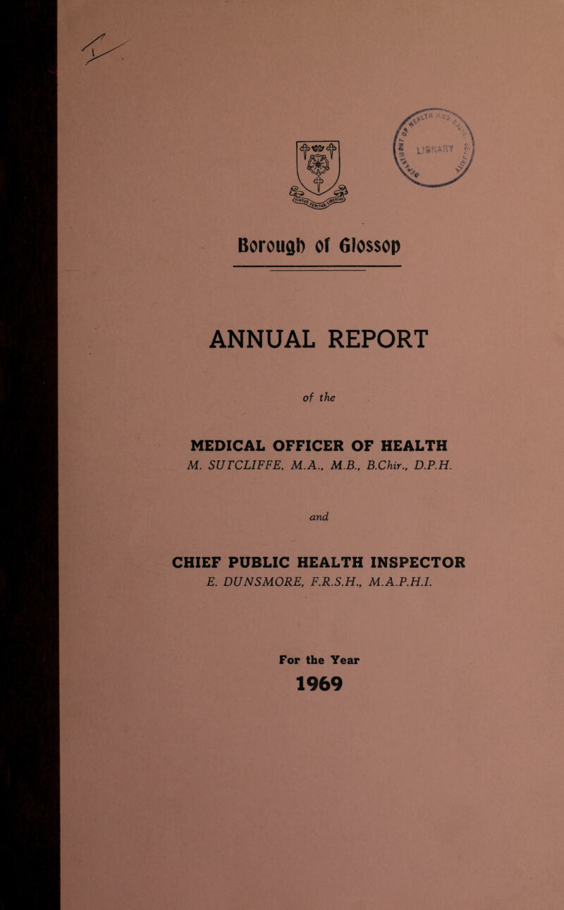 Borough of Glossop ANNUAL REPORT of the MEDICAL OFFICER OF HEALTH M. SUTCLIFFE. M.A., M.B., B.Chir., D.P.H. and CHIEF PUBLIC HEALTH INSPECTOR E. DUNSMORE, F.R.S.H., M.A.P.H.L For the Year 1969