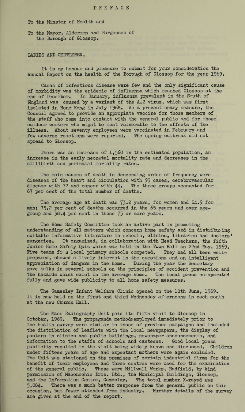 To the Minster of Health and To the Mayor, Aldermen and Burgesses of the Borough of Glossop. LADIES ADD GENTLEMEN, It is my honour and pleasure to submit for your consideration the Annual Report on the health of the Borough of Glossop for the year 1969. Cases of infectious disease were few and the only significant cause of morbidity was the epidemic of influenza which reached Glossop at the end of December. In January, Influenza prevalent in the rSouth of England was caused by a variant of the A.2 virus, which was first isolated in Hong Kong in July 1968. As a precautionary measure, the Council agreed to provide an appropiate vaccine for those members of the staff who came into contact with the general public and for those outdoor workers who might be most vulnerable to the effects of the illness. About seventy employees were vaccinated in February and few adverse reactions were reported. The spring outbreak did not spread to Glossop. There was an increase of 1,560 in the estimated population, an increase in the early neonatal mortality rate and decreases in the stillbirth and perinatal mortality rates. The main causes of death in descending order of frequency were diseases of the heart and circulation with 95 cases, cerebrovascular disease with 72 and cancer with 44* The three groups accounted for 67 per cent of the total number of deaths. The average age at death was 73*2 years, for women and 64.9 for men; 75*2 per cent of deaths occurred in the 65 years and over age- group and 38.4 per cent in those 75 or more years. The Home Safety Committee took an active part in promoting understanding of all matters which concern home safety and in distributing suitable informative literature to schools, clinics, libraries and doctors’ surgeries. It organized, in collaboration with Head Teachers, the fifth Junior Home Safety Quiz which was held in the Town Hall on 22nd May, 1969. Five teams fr ji local primary schools competed. They had all been well- prepared, showed a lively interest in the questions and an intelligent appreciation of dangers in the home. During the year the Secretary gave talks in several schools on the principles of accident prevention and the hazards which exist in the average home. The local press co-operated fully and gave wide publicity to all home safety measures. The Gamesley Infant Welfare Clinic opened on the 18th June, 1969. It is now held on the first and third Wednesday afternoons in each month at the new Church Hall. The Mass Radiography Unit paid its fifth visit to Glossop in October, 1969. The propaganda methods employed immediately prior to the health survey were similar to those of previous campaigns and included the distribution of leaflets with the local newspapers, the display of posters in clinics and public buildings, newspaper announcements, and information to the staffs of schools and canteens. Good local press publicity resulted in the visit being widely known and discussed. Children under fifteen years of age and expectant mothers were again excluded. The Unit was stationed on the premises cf certain industrial firms fop the benefit of their employees and three centres were used for the examination of the general public. These were Millwall Works, Hadfield, by kind permission of Maconochie Bros. Ltd., the Municipal Buildings, Glossop, and the Information Centre, Gamesley. The total number X-rayed was 5,084. There was a much better response from the general public on this occasion, but fewer attended from industry. Further details of the survey are given at the end of the report.