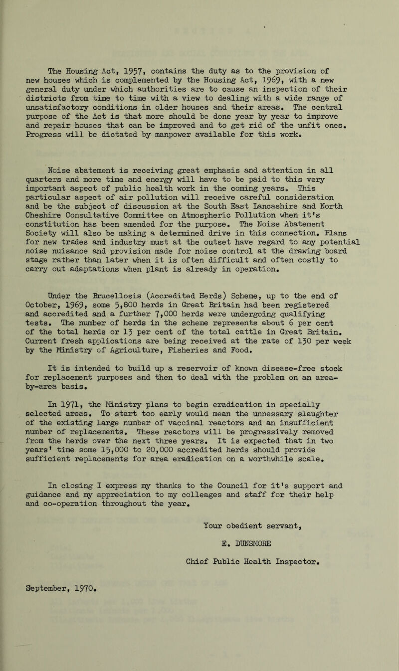 The Housing Act, 1957 > contains the duty as to the provision of new houses which is complemented by the Housing Act, 1969> with a new general duty under which authorities are to cause an inspection of their districts from time to time with a view to dealing with a wide range of unsatisfactory conditions in older houses and their areas. The central purpose of the Act is that more should be done year by year to improve and repair houses that can be improved and to get rid of the unfit ones. Progress will be dictated by manpower available for this work. Noise abatement is receiving great emphasis and attention in all quarters and more time and energy will have to be paid to this very important aspect of public health work in the coming years. This particular aspect of air pollution will receive careful consideration and be the subject of discussion at the South East Lancashire and North Cheshire Consultative Committee on Atmospheric Pollution when it’s constitution has been amended for the purpose. The Noise Abatement Society will also be making a determined drive in this connection. Plans for new trades and industry must at the outset have regard to any potential noise nuisance and provision made for noise control at the drawing board stage rather than later when it is often difficult and often costly to carry out adaptations when plant is already in operation. Under the Brucellosis (Accredited Herds) Scheme, up to the end of October, 1969 > some 5>800 herds in Great Britain had been registered and accredited and a further 7>000 herds were undergoing qualifying tests. The number of herds in the scheme represents about 6 per cent of the total herds or 13 per cent of the total cattle in Great Britain. Current fresh applications are being received at the rate of 130 per week by the Ministry of Agriculture, Fisheries and Food, It is intended to build up a reservoir of known disease-free stock for replacement purposes and then to deal with the problem on an area- by-area basis. In 1971> the Ministry plans to begin eradication in specially selected areas. To start too early would mean the unnessary slaughter of the existing large number of vaccinal reactors and an insufficient number of replacements. These reactors will be progressively removed from the herds over the next three years. It is expected that in two years’ time some 15>000 to 20,000 accredited herds should provide sufficient replacements for area eradication on a worthwhile scale. In closing I express my thanks to the Council for it’s support and guidance and my appreciation to my colleages and staff for their help and co-operation throughout the year. Your obedient servant, E. DUNSM0EE Chief Public Health Inspector. September, 1970