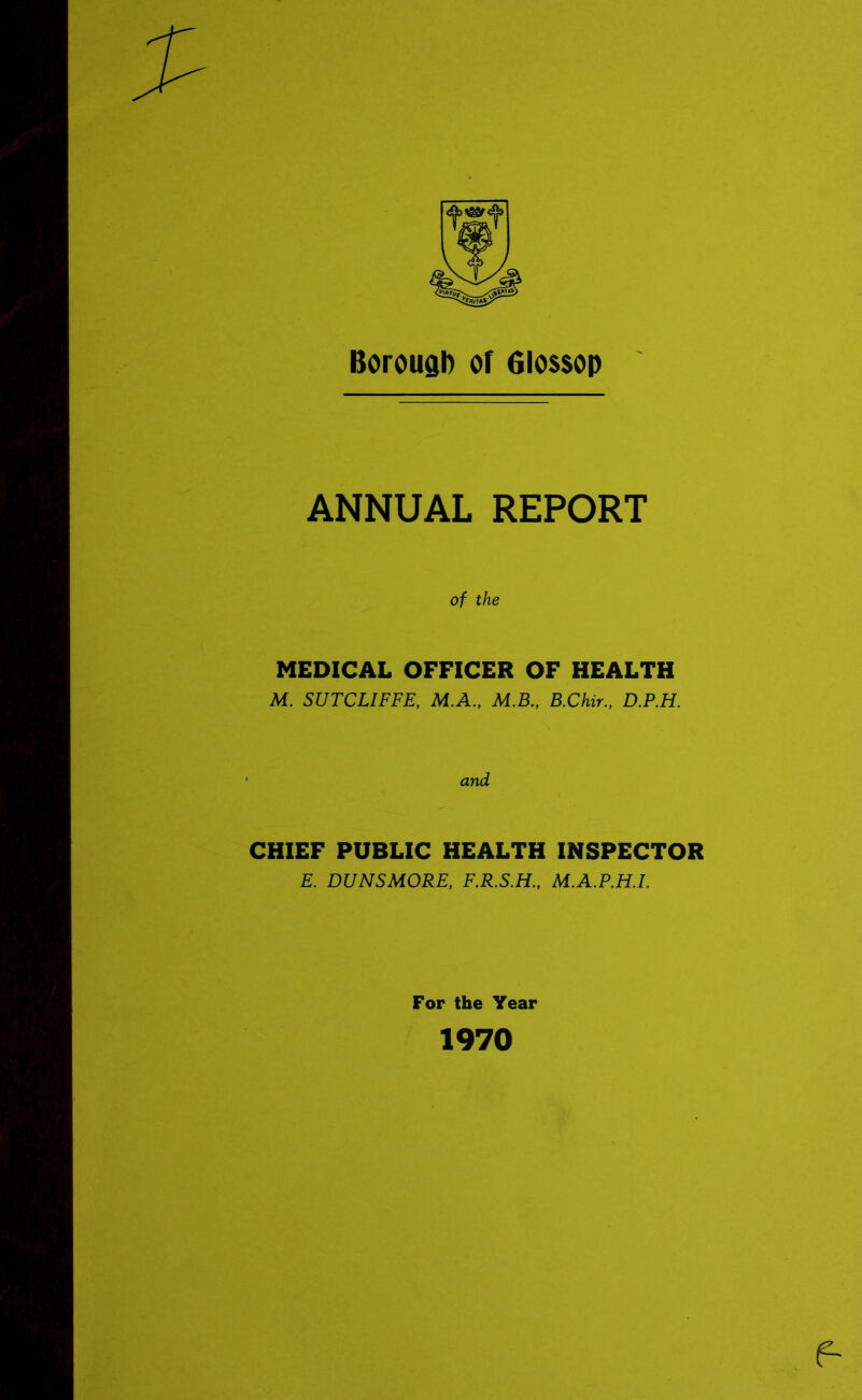 Borough of Glossop ANNUAL REPORT of the MEDICAL OFFICER OF HEALTH M. SUTCLIFFE, M.A., M.B., B.Chir., D.P.H. and CHIEF PUBLIC HEALTH INSPECTOR E. DUNSMORE, F.R.S.H., M.A.P.H.I. For the Year 1970