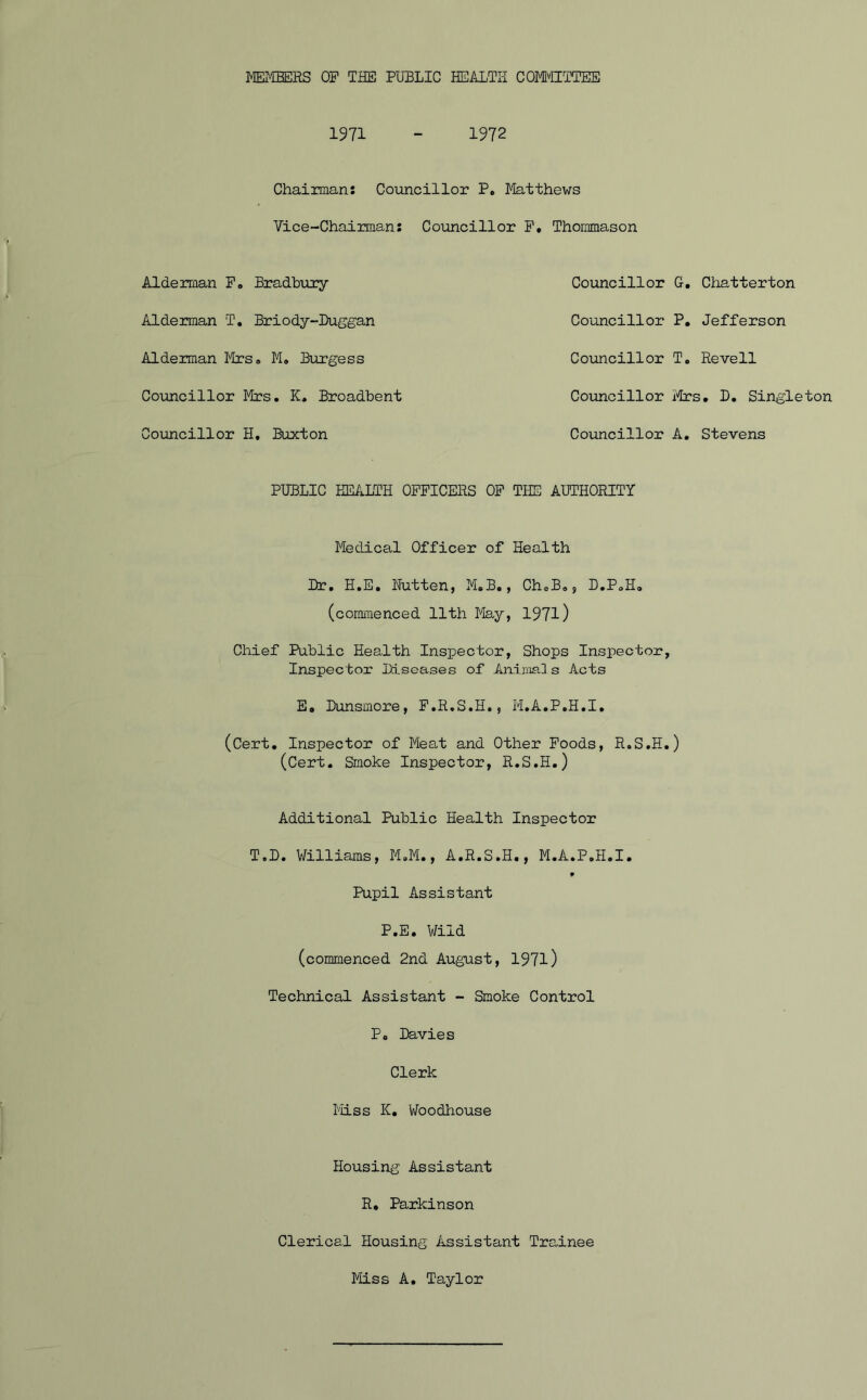 1971 1972 Chairman: Councillor P. Matthews Vice-Chairman: Councillor F, Thommason Alderman F, Bradbury Councillor G. Chatterton Alderman ‘T. Briody-Duggan Councillor P. Jefferson Alderman Mrs® M. Burgess Councillor T« Reveil Councillor Mrs. K. Broadbent Councillor Mrs. D. Singleton Councillor H. Buxton Councillor A. Stevens PUBLIC HEALTH OFFICERS OF THE AUTHORITY Medical Officer of Health (commenced 11th May, 1971) Chief Public Health Inspector, Shops Inspector, Inspector Diseases of Animals Acts E. Bunsmore, F.R.S.H., M.A.P.H.I. (Cert. Inspector of Meat and Other Foods, R.S.H.) (Cert. Smoke Inspector, R.S.H.) Additional Public Health Inspector T.D. Williams, M.M., A.R.S.H., M.A.P.H.I. 9 Pupil Assistant P.E. Wild (commenced 2nd August, 1971) Technical Assistant - Smoke Control Po Davies Clerk Miss K. V/oodhouse Housing Assistant R. Parkinson Clerical Housing Assistant Trainee Miss A. Taylor
