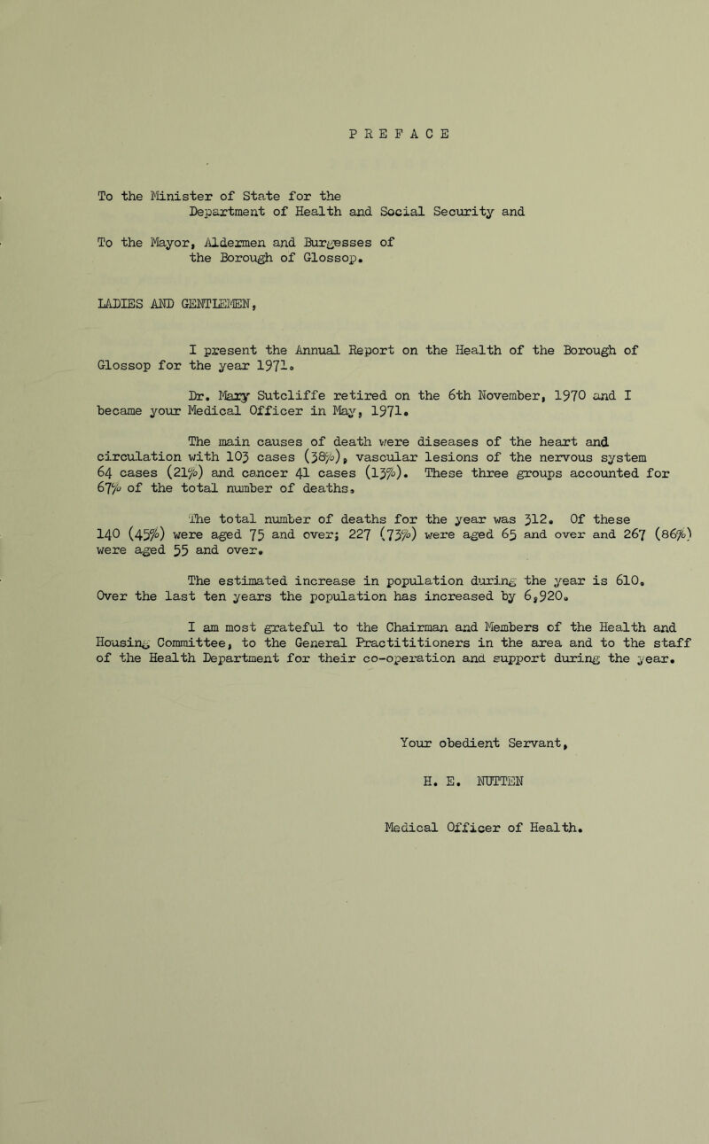 To the Minister of State for the Department of Health and Social Security and To the Mayor, Aldermen and Burgesses of the Borough of Glossop. LADIES AMD GENTLEMEN, I present the Annual Report on the Health of the Borough of Glossop for the year 1971* Dr. Mary Sutcliffe retired on the 6th November, 1970 and I became your Medical Officer in May, 1971* The main causes of death were diseases of the heart and circulation with 105 cases ($8c/o) 9 vascular lesions of the nervous system 64 cases (2Vfo) and cancer 41 cases (ljfi). These three groups accounted for 67,(fo of the total number of deaths. The total number of deaths for the year was 312« Of these 140 (4y/o) were aged 75 and overj 227 (73/^) were aged 65 and over and 267 (86Jo) were aged 55 and over. The estimated increase in population during the year is 610. Over the last ten years the population has increased by 6S920U I am most grateful to the Chairman and Members of the Health and Housing Committee, to the General Practititioners in the area and to the staff of the Health Department for their co-operation and support during the year. Your obedient Servant, H. E. NUTTEN Medical Officer of Health