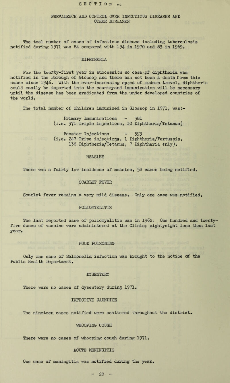 SECTION PREVALENCE AM) CONTROL OVER INFECTIOUS DISEASES AND OTHER DISEASES The toal number of cases of infectious disease including tuberculosis notified during 1971 was 84 compared with 194 in 1970 and 83 in 1969* DIPHTHERIA For the twenty-first year in succession no case of diphtheria was notified in the Borough of Glossop and there has not been a death f rom this cause since 1946# With the ever-increasing speed of modern travel, diphtheria could easily be imported into the countryand immunization will be necessary until the disease has been eradicated from the under developed countries of the worldo The total number of children immunized in Glossop in 1971> was:- Primary Immunisations - 381 (i.e. 371 Triple injections, 10 Diphtheria/Tetanus) Booster Injections - 393 (i.e0 247 Tripe injections, 1 Dipbtheria/Pertussis, 138 Diphtheria/Tetanus, 7 Diphtheria only). MEASLES There was a fairly low incidence of measles, 58 cases being notified* SCARLET FEVER Scarlet fever remains a very mild disease. Only one case was notified. POLIOMYELITIS The last reported case of poliomyelitis was in 1962. One hundred and twenty- five doses of vaccine were administered at the Clinic; eightyeight less than last year. FOOD POISONING Only one case of Salmonella infection was brought to the notice c€ the Public Health Department. DYSENTERY There were no cases of dysentery during 1971* INFECTIVE JAUNDICE The nineteen cases notified were scattered throughout the district. WHOOPING COUGH There were no cases of whooping cough during 1971» ACUTE MENINGITIS One case of meningitis was notified during the year.