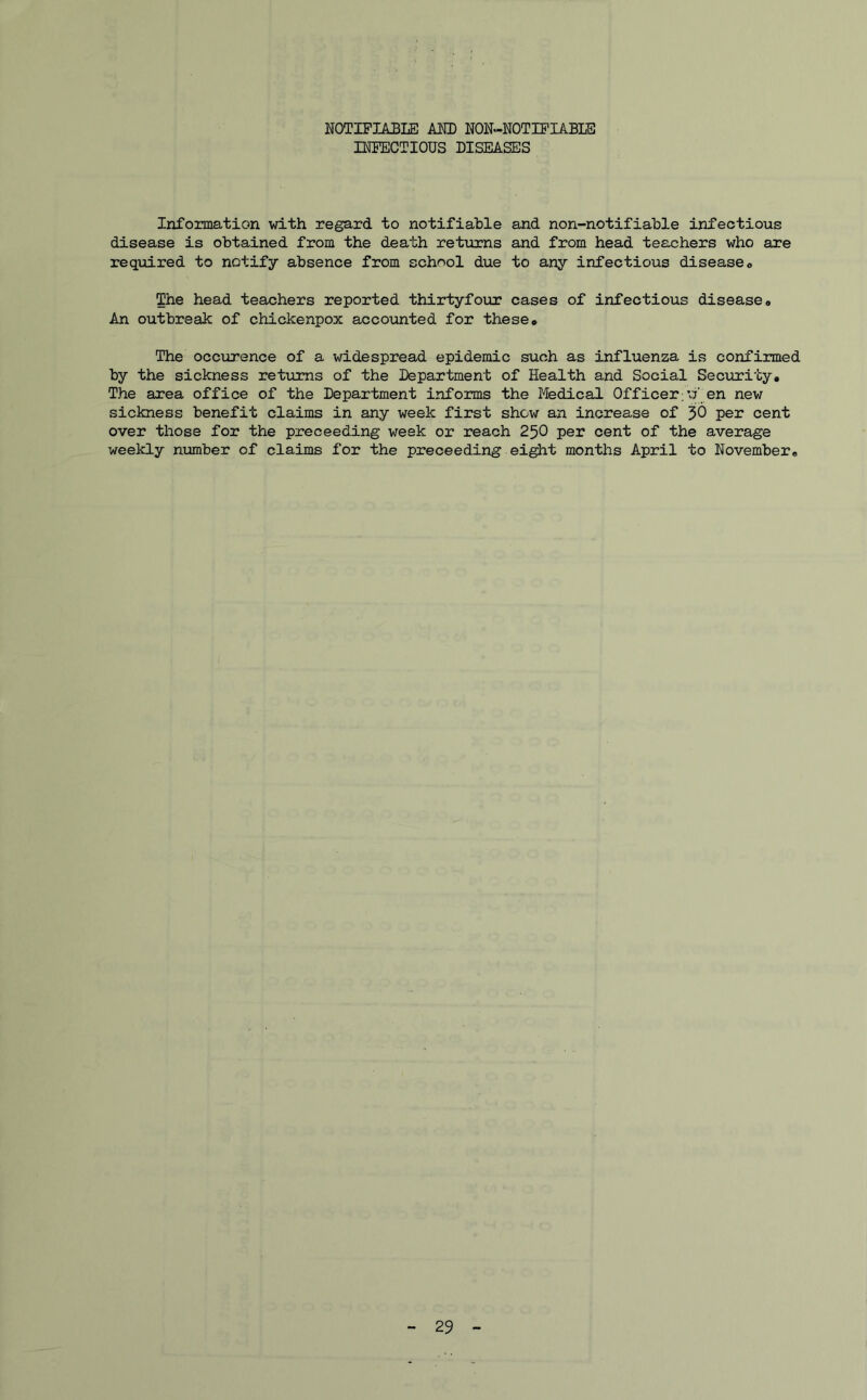NOTIFIABLE AND NON-NOT IF TABLE INFECTIOUS DISEASES Information with regard to notifiable and non-notifiable infectious disease is obtained from the death returns and from head teachers who are required to notify absence from school due to any infectious disease® The head teachers reported thirtyfour cases of infectious disease® An outbreak of chickenpox accounted for these® The occurence of a widespread epidemic such as influenza is confirmed by the sickness returns of the Department of Health and Social Security, The area office of the Department informs the Medical Officer;’7 en new sickness benefit claims in any week first show an increase of 30 per cent over those for the preceeding week or reach 250 per cent of the average weekly number of claims for the preceeding eight months April to November®