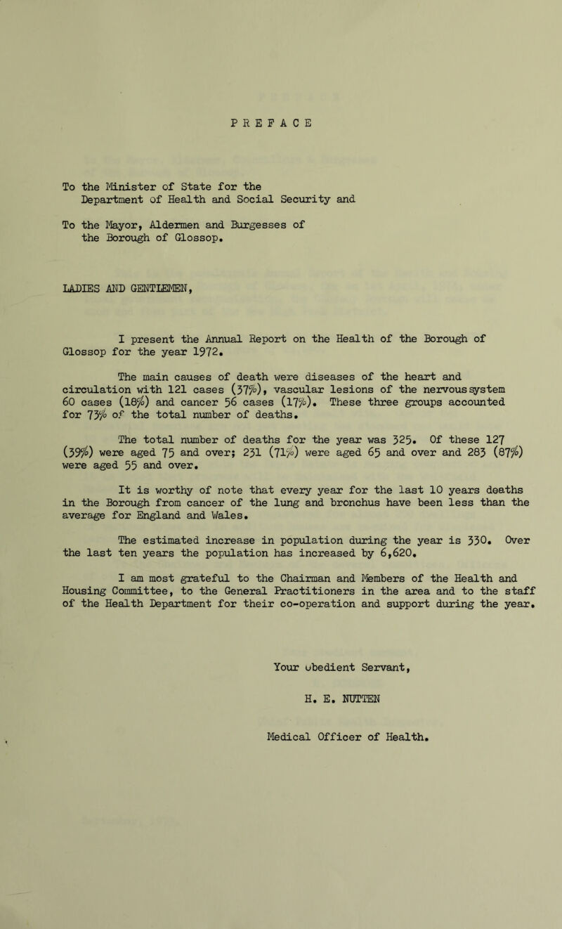 To the Minister of State for the Department of Health and Social Security and To the Mayor, Aldermen and Burgesses of the Borough of Glossop. LADIES AND GENTLEMEN, I present the Annual Report on the Health of the Borough of Glossop for the year 1972. The main causes of death were diseases of the heart and circulation with 121 cases (377°) t vascular lesions of the nervous system 60 cases (18^>) and cancer 56 cases (l7fe)» These three groups accounted for 737° °? the total number of deaths. The total number of deaths for the year was 325» Of these 127 (397?) were aged 75 and over; 231 (71fr) were aged 65 and over and 283 (87^) were aged 55 and over. It is worthy of note that every year for the last 10 years deaths in the Borough from cancer of the lung and bronchus have been less than the average for England and Wales. The estimated increase in population during the year is 330. Over the last ten years the population has increased by 6,620. I am most grateful to the Chairman and Members of the Health and Housing Committee, to the General Practitioners in the area and to the staff of the Health Department for their co-operation and support during the year. Your ubedient Servant, H. E. NTJTTEN Medical Officer of Health