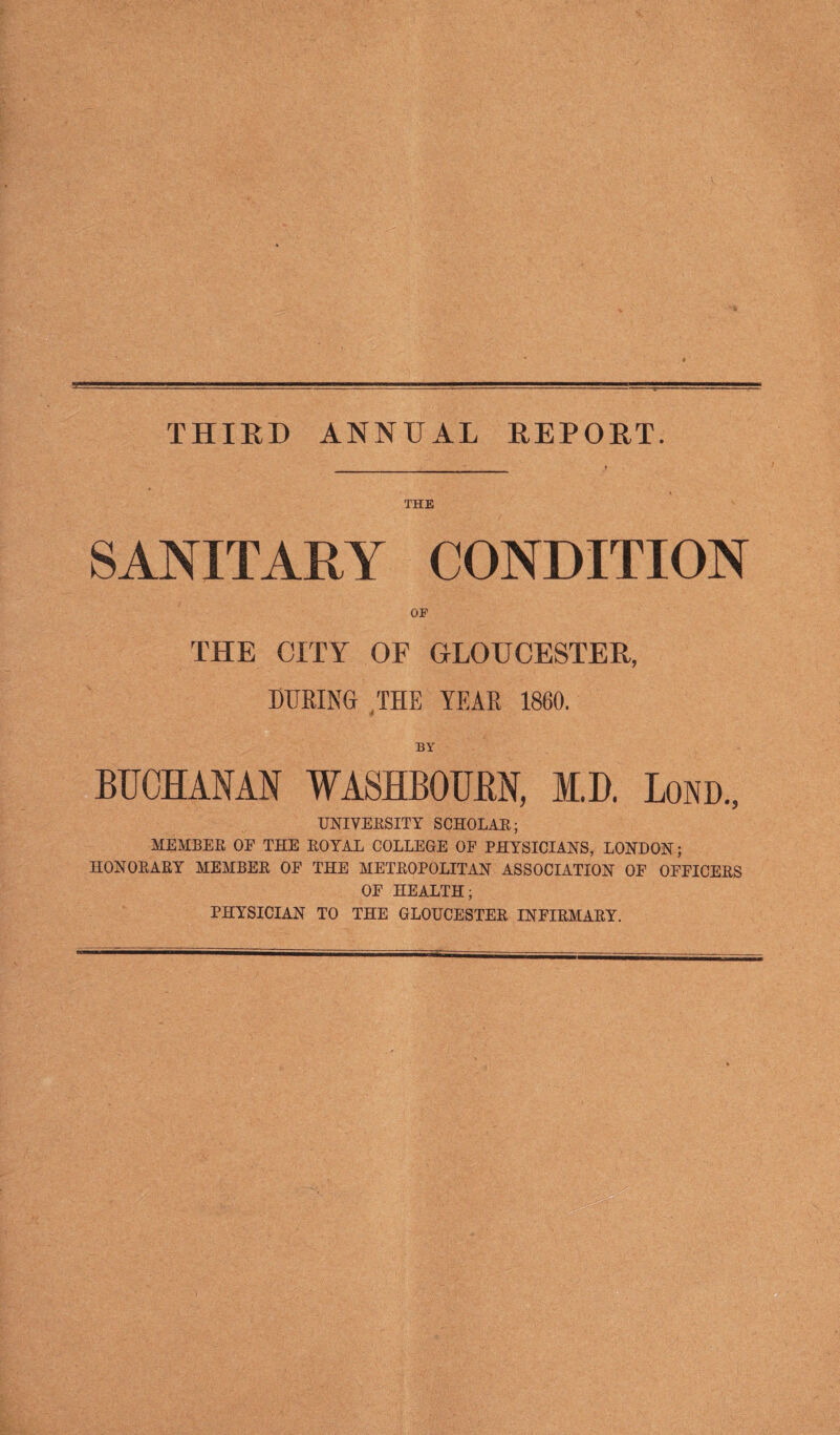 THE SANITARY CONDITION OF THE CITY OF GLOUCESTER, DURING THE YEAR 1860. BY UNIVERSITY SCHOLAR; MEMBER OF THE ROYAL COLLEGE OF PHYSICIANS, LONDON; HONORARY MEMBER OF THE METROPOLITAN ASSOCIATION OF OFFICERS OF HEALTH; PHYSICIAN TO THE GLOUCESTER INFIRMARY.