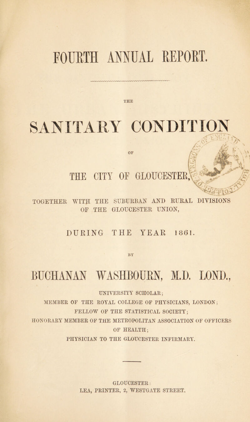 FOURTH ANNUAL REPORT. THE SANITARY CONDITION OF THE CITY OF GLOUCESTER,'U* Ai TOGETHER WITH THE SUBURBAN AND RURAL DIVISIONS OE THE GLOUCESTER UNION, DURING THE YEAR 1861. BY BUCHANAN WASHBOUBN, M.D. LOND., UNIVERSITY SCHOLAR; MEMBER OF THE ROYAL COLLEGE OF PHYSICIANS, LONDON; FELLOW OF THE STATISTICAL SOCIETY; HONORARY MEMBER OF THE METROPOLITAN ASSOCIATION OF OFFICERS OF HEALTH; PHYSICIAN TO THE GLOUCESTER INFIRMARY. GLOUCESTER: