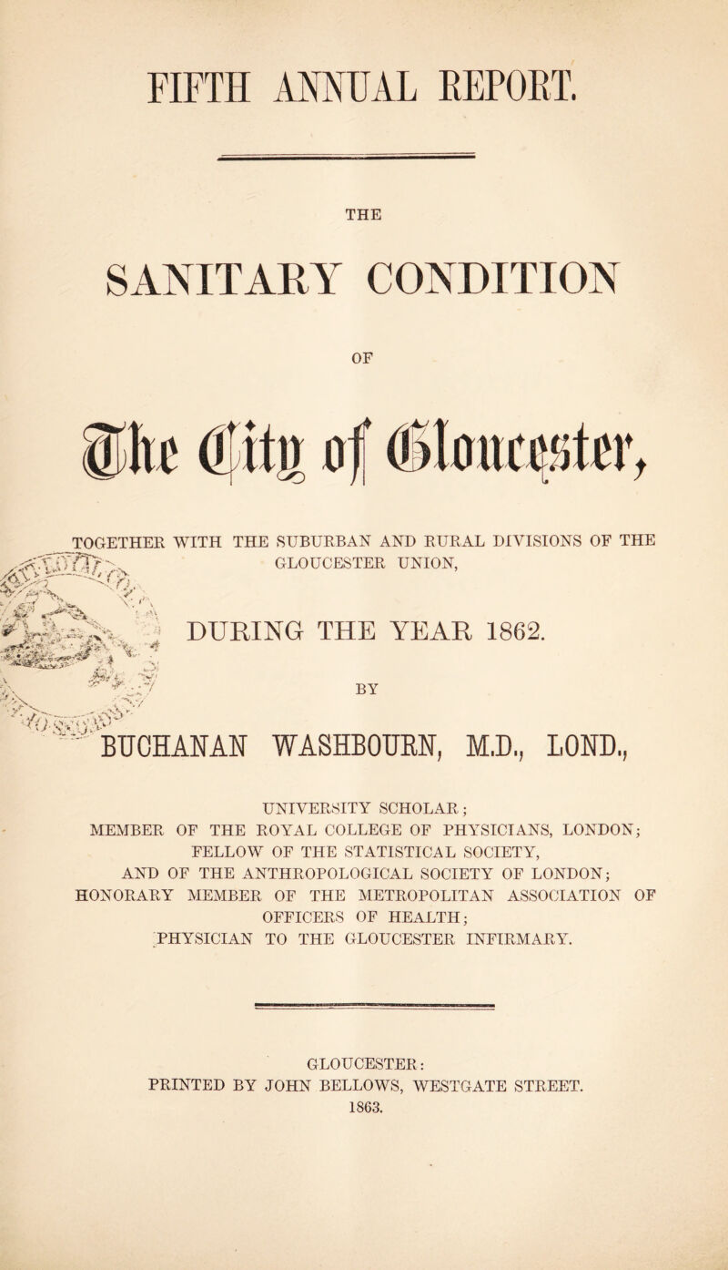 THE SANITARY CONDITION OF TOGETHER WITH THE SUBURBAN AND RURAL DIVISIONS OF THE GLOUCESTER UNION, • '^v t N—>< DURING THE YEAR 1862. BY BUCHANAN WASHBOUEN, M.D, BOND, UNIVERSITY SCHOLAR; MEMBER OF THE ROYAL COLLEGE OF PHY'SICIANS, LONDON; FELLOW OF THE STATISTICAL SOCIETY, AND OF THE ANTHROPOLOGICAL SOCIETY OF LONDON; HONORARY MEMBER OF THE METROPOLITAN ASSOCIATION OF OFFICERS OF HEALTH; 'PHYSICIAN TO THE GLOUCESTER INFIRMARY. GLOUCESTER: PRINTED BY JOHN BELLOWS, WESTGATE STREET. 1863.