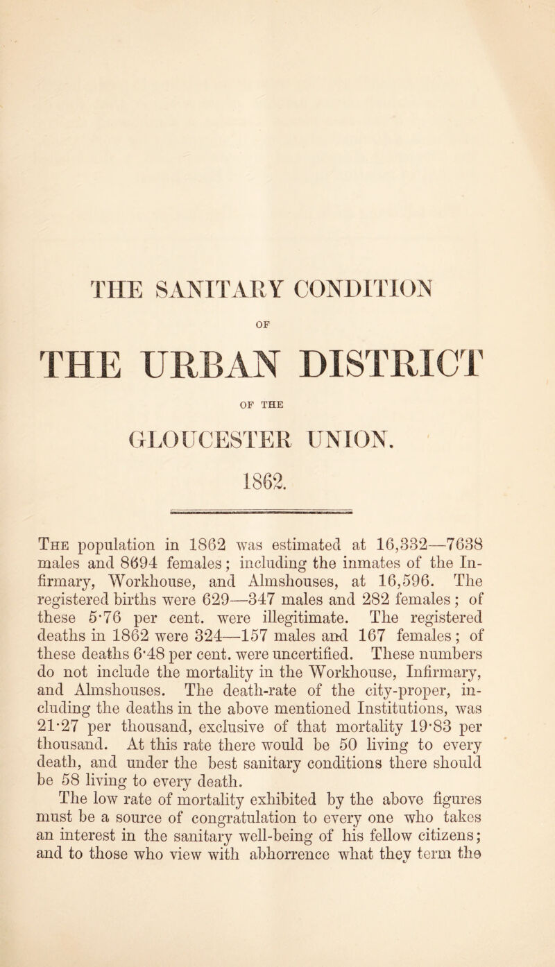 OF THE URBAN DISTRICT OF THE GLOUCESTER UNION. 1862. The population in 1862 was estimated at 16,332—7638 males and 8694 females; including the inmates of the In- firmary, Workhouse, and Almshouses, at 16,596. The registered births were 629—347 males and 282 females ; of these 5*76 per cent, were illegitimate. The registered deaths in 1862 were 324—157 males and 167 females; of these deaths 6'48 per cent, were uncertified. These numbers do not include the mortality in the Workhouse, Infirmary, and Almshouses. The death-rate of the city-proper, in- cluding the deaths in the above mentioned Institutions, was 21*27 per thousand, exclusive of that mortality 19*83 per thousand. At this rate there would be 50 living to every death, and under the best sanitary conditions there should be 58 living to every death. The low rate of mortality exhibited by the above figures must be a source of congratulation to every one who takes an interest in the sanitary well-being of his fellow citizens; and to those who view with abhorrence what they term the