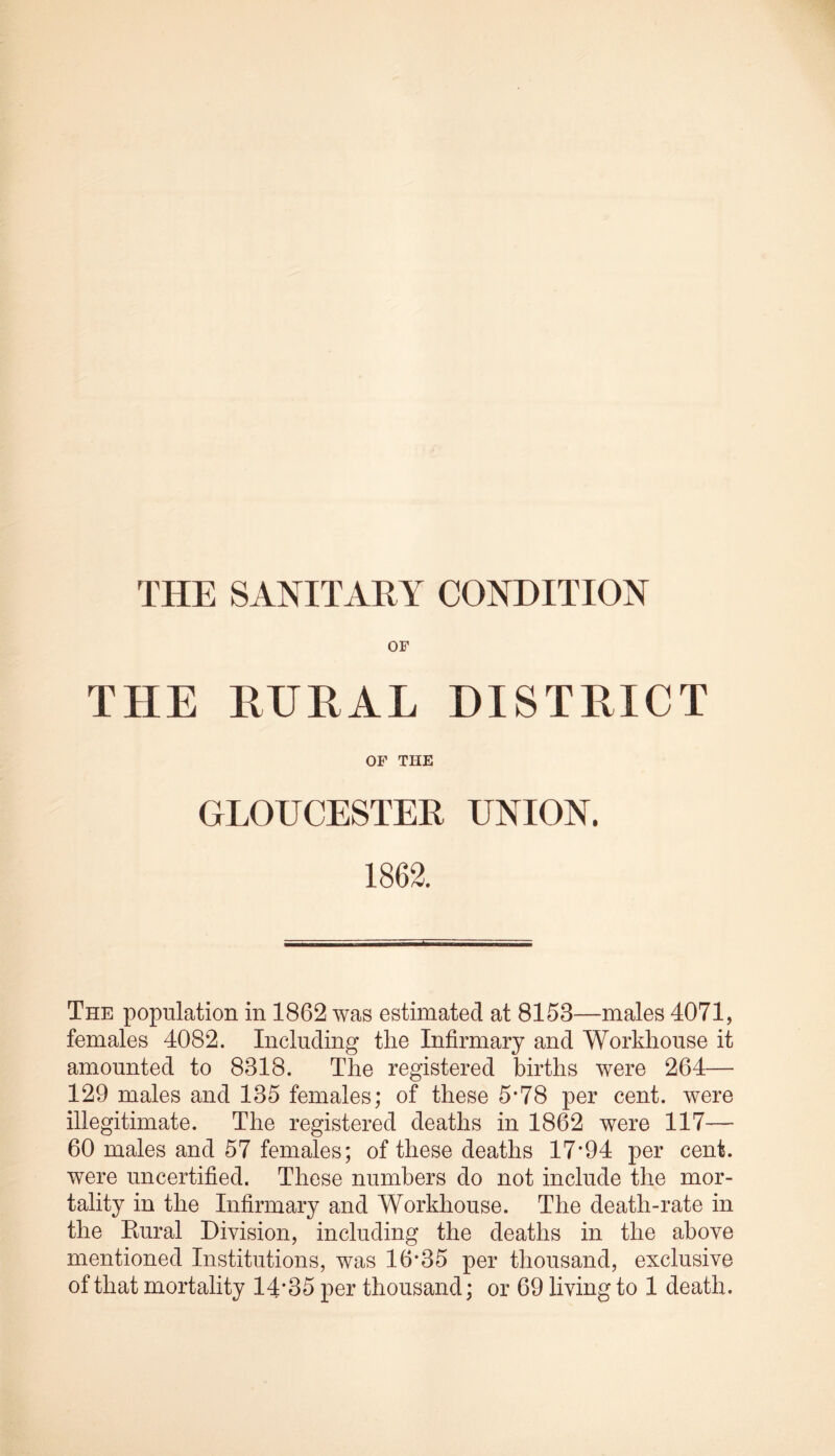 THE SANITARY CONDITION OF THE RURAL DISTRICT OF THE GLOUCESTER UNION. 1862. The population in 1862 was estimated at 8153—males 4071, females 4082. Including the Infirmary and Workhouse it amounted to 8318. The registered births were 264— 129 males and 135 females; of these 5*78 per cent, were illegitimate. The registered deaths in 1862 were 117— 60 males and 57 females; of these deaths 17*94 per cent, were uncertified. These numbers do not include the mor- tality in the Infirmary and Workhouse. The death-rate in the Kural Division, including the deaths in the above mentioned Institutions, was 16*35 per thousand, exclusive