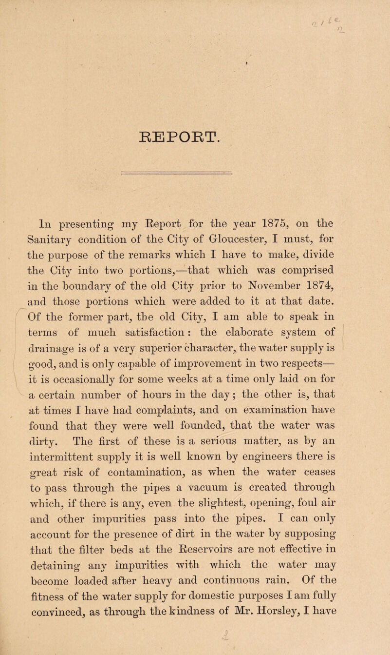 REPORT. In presenting my Report for the year 1875, on the Sanitary condition of the City of Gloucester, I must, for the purpose of the remarks which I have to make, divide the City into two portions,—that which was comprised in the boundary of the old City prior to November 1874, and those portions which were added to it at that date. Of the former part, the old City, I am able to speak in terms of much satisfaction: the elaborate system of drainage is of a very superior character, the water supply is good, and is only capable of improvement in two respects— it is occasionally for some weeks at a time only laid on for a certain number of hours in the day; the other is, that at times I have had complaints, and on examination have found that they were well founded, that the water was dirty. The first of these is a serious matter, as by an intermittent supply it is well known by engineers there is great risk of contamination, as when the water ceases to pass through the pipes a vacuum is created through which, if there is any, even the slightest, opening, foul air and other impurities pass into the pipes. I can only account for the presence of dirt in the water by supposing that the filter beds at the Reservoirs are not effective in detaining any impurities with which the water may become loaded after heavy and continuous rain. Of the fitness of the water supply for domestic purposes I am fully