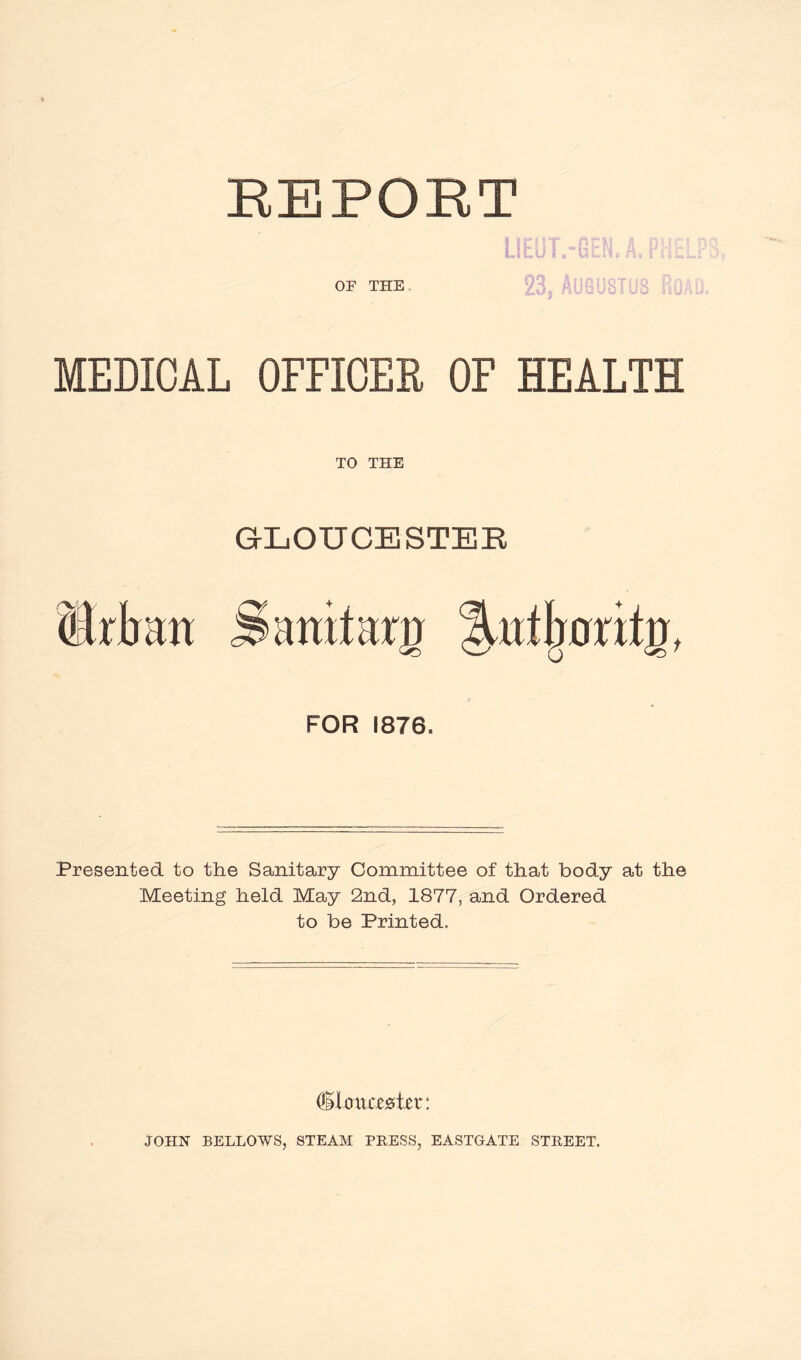 REPORT OF THE MEDICAL OFFICER OF HEALTH TO THE GLOUCESTER Urban Sanitary llntljnritg, FOR 1876. Presented to the Sanitary Committee of that body at the Meeting held May 2nd, 1877, and Ordered to be Printed, JOHN BELLOWS, STEAM PRESS, EASTGATE STREET.