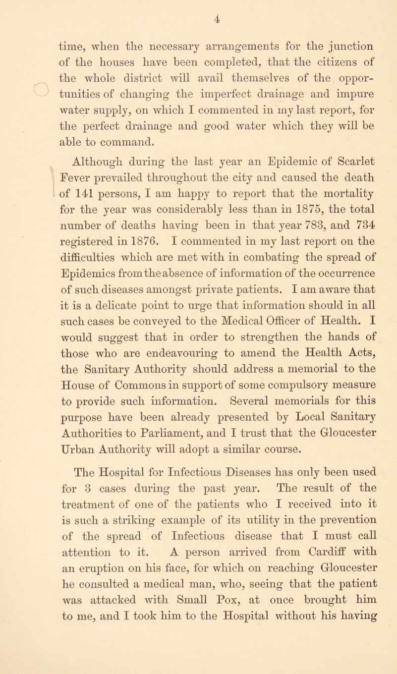time, when the necessary arrangements for the junction of the houses have been completed, that the citizens of the whole district will avail themselves of the oppor- tunities of changing the imperfect drainage and impure water supply, on which I commented in my last report, for the perfect drainage and good water which they will be able to command. Although during the last year an Epidemic of Scarlet Fever prevailed throughout the city and caused the death of 141 persons, I am happy to report that the mortality for the year was considerably less than in 1875, the total number of deaths having been in that year 783, and 734 registered in 1876. I commented in my last report on the difficulties which are met with in combating the spread of Epidemics from the absence of information of the occurrence of such diseases amongst private patients. I am aware that it is a delicate point to urge that information should in all such cases be conveyed to the Medical Officer of Health. I would suggest that in order to strengthen the hands of those who are endeavouring to amend the Health Acts, the Sanitary Authority should address a memorial to the House of Commons in support of some compulsory measure to provide such information. Several memorials for this purpose have been already presented by Local Sanitary Authorities to Parliament, and I trust that the Gloucester Urban Authority will adopt a similar course. The Hospital for Infectious Diseases has only been used for 3 cases during the past year. The result of the treatment of one of the patients who I received into it is such a striking example of its utility in the prevention of the spread of Infectious disease that I must call attention to it. A person arrived from Cardiff with an eruption on his face, for which on reaching Gloucester he consulted a medical man, who, seeing that the patient was attacked with Small Pox, at once brought him to me, and I took him to the Hospital without his having