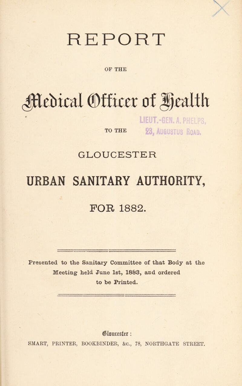 REPORT OF THE 4Hriucal Officer of health TO THE GLOUCESTER URBAN SANITARY AUTHORITY, FOR 1882. Presented to the Sanitary Committee of that Body at the Meeting held June 1st, 1883, and ordered to be Printed. (§lmzz%tzx : SMART, PRINTER, BOOKBINDER, &c., 78, NORTHGATE STREET.