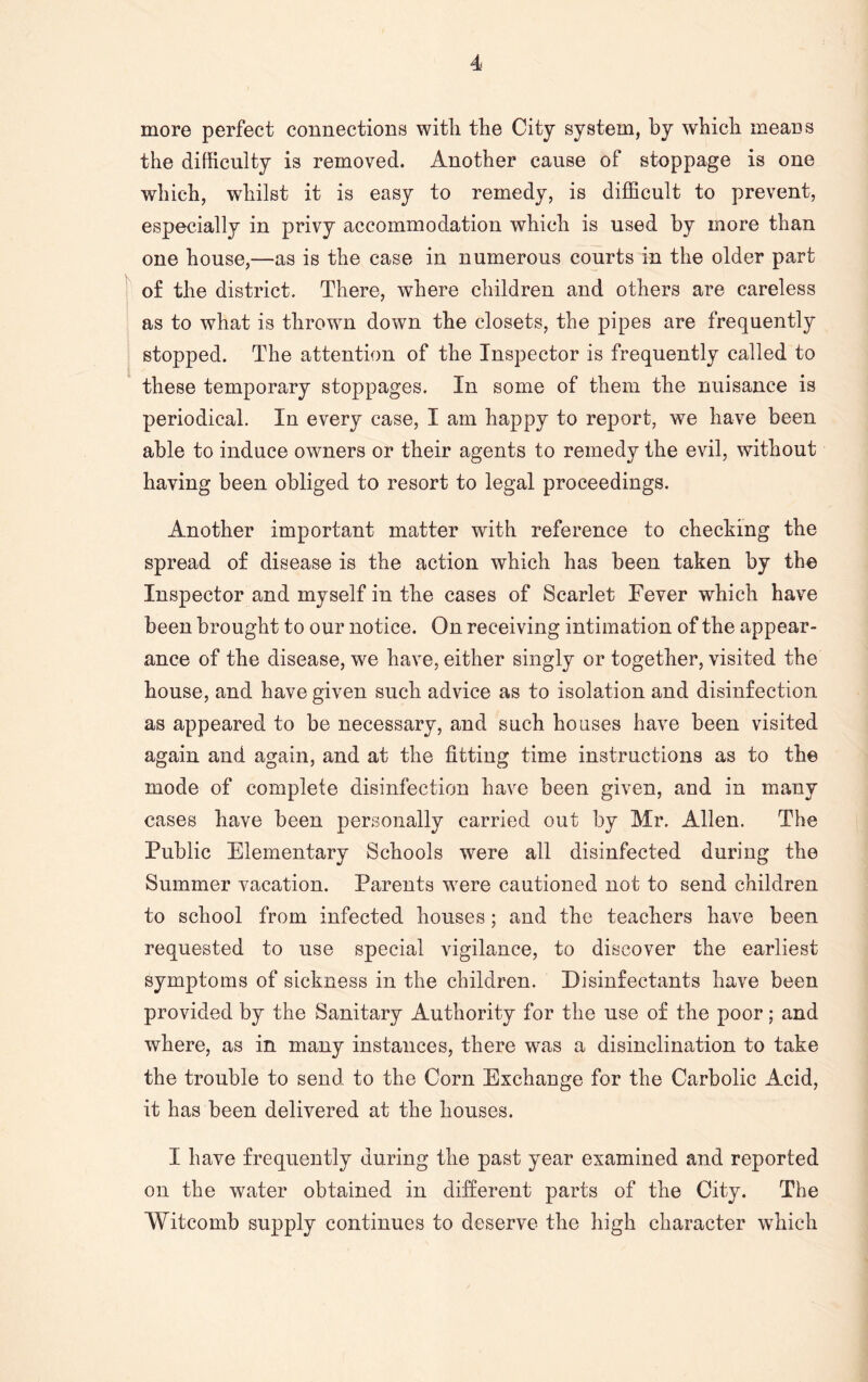 more perfect connections with the City system, by which means the difficulty is removed. Another cause of stoppage is one which, whilst it is easy to remedy, is difficult to prevent, especially in privy accommodation which is used by more than one house,—as is the case in numerous courts in the older part of the district. There, where children and others are careless as to what is thrown down the closets, the pipes are frequently stopped. The attention of the Inspector is frequently called to these temporary stoppages. In some of them the nuisance is periodical. In every case, I am happy to report, we have been able to induce owners or their agents to remedy the evil, without having been obliged to resort to legal proceedings. Another important matter with reference to checking the spread of disease is the action which has been taken by the Inspector and myself in the cases of Scarlet Eever which have been brought to our notice. On receiving intimation of the appear- ance of the disease, we have, either singly or together, visited the house, and have given such advice as to isolation and disinfection as appeared to be necessary, and such houses have been visited again and again, and at the fitting time instructions as to the mode of complete disinfection have been given, and in many cases have been personally carried out by Mr. Allen. The Public Elementary Schools were all disinfected during the Summer vacation. Parents were cautioned not to send children to school from infected houses; and the teachers have been requested to use special vigilance, to discover the earliest symptoms of sickness in the children. Disinfectants have been provided by the Sanitary Authority for the use of the poor; and where, as in many instances, there was a disinclination to take the trouble to send to the Corn Exchange for the Carbolic Acid, it has been delivered at the houses. I have frequently during the past year examined and reported on the water obtained in different parts of the City. The Witcomb supply continues to deserve the high character which