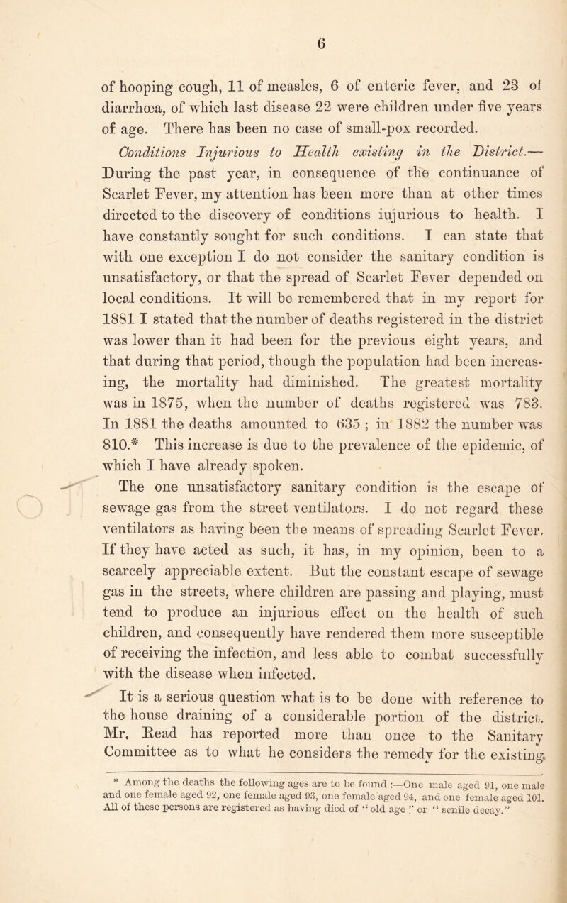 of hooping cough, 11 of measles, 6 of enteric fever, and 23 oi diarrhoea, of which last disease 22 were children under five years of age. There has been no case of small-pox recorded. Conditions Injurious to Health existing in the District.— During the past year, in consequence of the continuance of Scarlet Bever, my attention has been more than at other times directed to the discovery of conditions injurious to health. I have constantly sought for such conditions. I can state that with one exception I do not consider the sanitary condition is unsatisfactory, or that the spread of Scarlet Bever depended on local conditions. It will be remembered that in my report for 1881 I stated that the number of deaths registered in the district was lower than it had been for the previous eight years, and that during that period, though the population had been increas- ing, the mortality had diminished. The greatest mortality was in 1875, when the number of deaths registered was 783. In 1881 the deaths amounted to 635 ; in 1882 the number was 810.# This increase is due to the prevalence of the epidemic, of which I have already spoken. The one unsatisfactory sanitary condition is the escape of sewage gas from the street ventilators. I do not regard these ventilators as having been the means of spreading Scarlet Bever. If they have acted as such, it has, in my opinion, been to a scarcely appreciable extent. But the constant escape of sewage gas in the streets, where children are passing and playing, must tend to produce an injurious effect on the health of such children, and consequently have rendered them more susceptible of receiving the infection, and less able to combat successfully with the disease when infected. It is a serious question what is to be done with reference to the house draining of a considerable portion of the district. Mr* Bead has reported more than once to the Sanitary Committee as to what he considers the remedy for the existing, * Among the deaths the following ages are to he found One male aged 91, one male and one female aged 92, one female aged 93, one female aged 94, and one female aged 101. All of these persons are registered as having died of '‘old age ” or “ senile decay.”