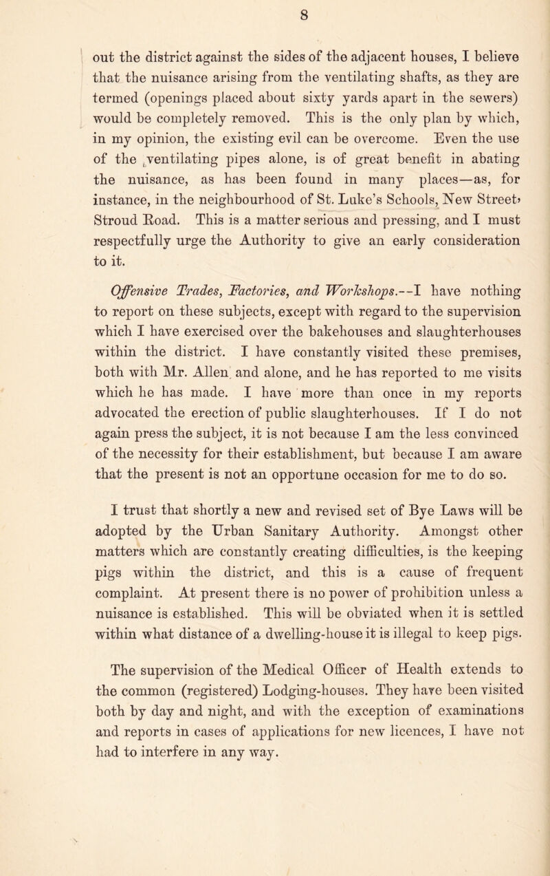 out the district against the sides of the adjacent houses, I believe that the nuisance arising from the ventilating shafts, as they are termed (openings placed about sixty yards apart in the sewers) would be completely removed. This is the only plan by which, in my opinion, the existing evil can be overcome. Even the use of the ^ventilating pipes alone, is of great benefit in abating the nuisance, as has been found in many places—as, for instance, in the neighbourhood of St. Lake’s Schools, New Street* Stroud Load. This is a matter serious and pressing, and I must respectfully urge the Authority to give an early consideration to it. Offensive Trades, Factories, and Workshops .--I have nothing to report on these subjects, except with regard to the supervision which I have exercised over the bakehouses and slaughterhouses within the district. I have constantly visited these premises, both with Mr. Allen and alone, and he has reported to me visits which he has made. I have more than once in my reports advocated the erection of public slaughterhouses. If I do not again press the subject, it is not because I am the less convinced of the necessity for their establishment, but because I am aware that the present is not an opportune occasion for me to do so. I trust that shortly a new and revised set of Bye Laws will be adopted by the Urban Sanitary Authority. Amongst other matters which are constantly creating difficulties, is the keeping pigs within the district, and this is a cause of frequent complaint. At present there is no power of prohibition unless a nuisance is established. This will be obviated when it is settled within what distance of a dwelling-house it is illegal to keep pigs. The supervision of the Medical Officer of Health extends to the common (registered) Lodging-houses. They have been visited both by day and night, and with the exception of examinations and reports in cases of applications for new licences, I have not had to interfere in any way.